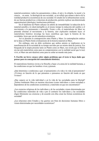 Marx
143
material-económico: todos los pensamientos e ideas, el arte y la religión, la moral y la
ciencia… en suma, la ideología de una sociedad, es un reflejo que emana o deriva de la
realidad productiva (económica) de esa sociedad. El estudio de la infraestructura social,
de sus fuerzas productivas y relaciones de producción, permite explicar una determinada
superestructura (ideología e instituciones políticas).
En el idealismo de Platón subyace un anhelo de inmutabilidad: la reducción de lo
material-sensible a lo ideal-inteligible es al mismo tiempo la reducción del cambio y el
movimiento a lo permanente e inmutable. Frente a ello, el materialismo de Marx no
pretende eliminar el movimiento y la historia, sino explicarlos mediante leyes: el
materialismo histórico investiga las leyes científicas que rigen la historia de las
sociedades, leyes que son de naturaleza económica.
Así se presenta la contraposición entre Platón y Marx: la contemplación estática
de la ideas en Platón frente al dinamismo de la historia material en Marx.
Sin embargo, esto no debe ocultarnos que ambos autores se implicaron en la
transformación de la sociedad de su tiempo movidos por un mismo ideal de justicia. Esa
búsqueda de la utopía presente tanto en Platón como en Marx, nos revela que ni Platón
era tan anti-materialista como para no comprometerse con la realidad social que le tocó
vivir, ni Marx tan anti-idealista como para no soñar un mundo más justo.
5. Escribe un breve ensayo sobre algún problema que el texto te haya dado que
pensar para tu concepción del conocimiento histórico.
El materialismo histórico invita a la filosofía a bajar a la arena de la realidad humana, a
las condiciones en que los hombres viven y piensan.
¿Qué determina o condiciona a qué: el pensamiento a la vida o la vida al pensamiento?
¿Vivimos en función de lo que pensamos o pensamos en función del modo en que
vivimos?
¿Hay espacio en la vida individual o en la vida de las sociedades para la libertad?
¿Somos totalmente libres en nuestras elecciones (como individuos o como sociedad) o
dependemos de las condiciones económicas y materiales en que nos encontramos?
¿Las creencias religiosas de los individuos y de las sociedades vienen determinadas por
las condiciones materiales de vida o por el contrario los individuos y las sociedades
eligen libremente sus creencias y de acuerdo con ellas crean las formas económicas de
sociedad?
¿Las relaciones entre Estados y las guerras son fruto de decisiones humanas libres o
vienen determinadas por necesidades económicas?
 