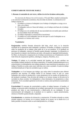 Marx
145
COMENTARIO DE TEXTO DE MARX 2
1. Resume el contenido de este texto y define tres de los términos subrayados.
En este texto de Manuscritos de Economía y Filosofía Marx estudia la alienación
y en concreto la alienación económica, base de todas las demás. La alienación en el
trabajo consiste en:
1. El trabajo es externo al trabajador (en el trabajo el trabajador se niega, no es
feliz, no es libre).
2. El trabajador está en sí fuera del trabajo y en el trabajo está fuera de sí (trabajo
forzado).
3. El trabajo no es la satisfacción de una necesidad sino un medio para satisfacer
las necesidades fuera del trabajo.
4. El trabajo enajenado es autosacrificio (ascetismo).
5. El trabajo no es del trabajador sino de otro (por lo cual el trabajador no se
pertenece a sí mismo sino a otro).
Vocabulario:
Enajenación: también llamada alienación (del latín, aliud: otro), es la situación
resultante de la separación entre trabajador y producto. El hombre, al trabajar, se proyecta
sobre los productos de su trabajo: pone parte de sí en ese producto. Si el producto no
pertenece al trabajador, entonces el hombre queda alienado, enajenado. La alienación es
una situación no natural, sino histórica; por tanto, sólo puede ser superada históricamente.
En Marx, la alienación o enajenación en el trabajo (económica) es el fundamento real de
toda forma de enajenación (política, ideológica, religiosa, filosófica, etc.).
Trabajo: El trabajo es la actividad material del hombre, por la que satisface sus
necesidades (trabajo productivo de bienes materiales). El hombre fundamentalmente no es
conocimiento ni contemplación sino trabajo productivo que transforma la naturaleza, en el
trabajo el hombre no actúa como mero individuo sino como sociedad: el modo de trabajo
está determinado por el tipo de sociedad en que se realiza.
Trabajador: es el ser humano que trabaja, que actúa sobre la naturaleza para obtener
productos que necesita. El trabajo define al ser humano como lo que es: como
trabajador que realiza la producción o como propietario de los medios de producción y
del producto resultante. Esta división del trabajo es al mismo tiempo la división de la
sociedad en clases sociales: los trabajadores o clase dominada y los propietarios o clase
dominante. En la sociedad capitalista la división se realiza entre proletarios (asalariados)
y capitalistas.
Exterioridad: El concepto de exterioridad se aplica al trabajo humano: el hombre, al
trabajar, se proyecta sobre el producto de su trabajo: pone parte de sí en ese producto. Este
producto por tanto es una exteriorización u objetivación de ese trabajador. Si esta
exteriorización del trabajador en el producto no se suprime y supera posteriormente,
entonces el hombre queda alienado, enajenado.
Extrañamiento: es sinónimo de alienación y enajenación. El hombre alienado se siente
extraño respecto a sí mismo, no se conoce, porque no se posee, no es dueño de sí, al
haber perdido el dominio sobre su actividad productiva, el trabajo.
 