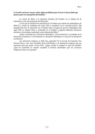 Marx
147
5. Escribe un breve ensayo sobre algún problema que el texto te haya dado que
pensar para tu concepción del hombre.
La crítica de Marx a la situación alienada del hombre en el trabajo ha de
entenderse como una propuesta de liberación.
¿Crees que la situación de alienación en el trabajo que sufrían los trabajadores de
fábricas y minas de mediados del siglo XIX se mantiene en la sociedad actual? ¿Ha
desaparecido hoy la alienación en el trabajo hasta el punto de que los trabajadores del
siglo XXI se sientan libres y realizados en el trabajo? ¿Seguirá habiendo alienación
mientras exista trabajo asalariado como denunciaba Marx?
¿Sigue existiendo hoy alienación ideológica? ¿Esta alienación es resultado de la
alienación económica o inversamente la alienación ideológica es causa de la alienación
económica?
¿La alienación religiosa se halla hoy superada? En la novela de Unamuno San
Manuel Bueno, este cura incrédulo decía refiriéndose a la alienación religiosa que era
necesaria para que gente viviera feliz. ¿Sigue siendo la religión el opio del pueblo?
¿Qué ha sustituido en nuestra sociedad la función adormidera que las creencias
religiosas tenían en el pasado?
 