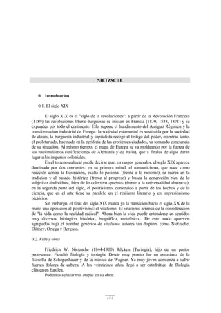 151
NIETZSCHE
0. Introducción
0.1. El siglo XIX
El siglo XIX es el "siglo de la revoluciones": a partir de la Revolución Francesa
(1789) las revoluciones liberal-burguesas se inician en Francia (1830, 1848, 1871) y se
expanden por todo el continente. Ello supone el hundimiento del Antiguo Régimen y la
transformación industrial de Europa: la sociedad estamental es sustituida por la sociedad
de clases, la burguesía industrial y capitalista recoge el testigo del poder, mientras tanto,
el proletariado, hacinado en la periferia de las crecientes ciudades, va tomando conciencia
de su situación. Al mismo tiempo, el mapa de Europa se va moldeando por la fuerza de
los nacionalismos (unificaciones de Alemania y de Italia), que a finales de siglo darán
lugar a los imperios coloniales.
En el terreno cultural puede decirse que, en rasgos generales, el siglo XIX aparece
dominado por dos corrientes: en su primera mitad, el romanticismo, que nace como
reacción contra la Ilustración, exalta lo pasional (frente a lo racional), se recrea en la
tradición y el pasado histórico (frente al progreso) y busca la concreción bien de lo
subjetivo -individuo-, bien de lo colectivo -pueblo- (frente a la universalidad abstracta);
en la segunda parte del siglo, el positivismo, construido a partir de los hechos y de la
ciencia, que en el arte tiene su paralelo en el realismo literario y en impresionismo
pictórico.
Sin embargo, el final del siglo XIX marca ya la transición hacia el siglo XX de la
mano una oposición al positivismo: el vitalismo. El vitalismo arranca de la consideración
de "la vida como la realidad radical". Ahora bien la vida puede entenderse en sentidos
muy diversos, biológico, histórico, biográfico, metafísico... De este modo aparecen
agrupados bajo el nombre genérico de vitalismo autores tan dispares como Nietzsche,
Dilthey, Ortega y Bergson.
0.2. Vida y obra
Friedrich W. Nietzsche (1844-1900) Röcken (Turingia), hijo de un pastor
protestante. Estudió filología y teología. Desde muy pronto fue un entusiasta de la
filosofía de Schopenhauer y de la música de Wagner. Ya muy joven comienza a sufrir
fuertes dolores de cabeza. A los veinticinco años llegó a ser catedrático de filología
clásica en Basilea.
Podemos señalar tres etapas en su obra:
 