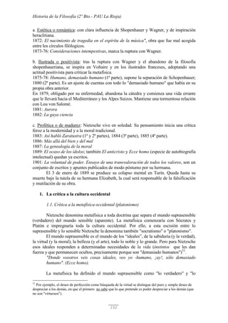 Historia de la Filosofía (2º Bto.- PAU La Rioja)
152
a. Estética o romántica: con clara influencia de Shopenhauer y Wagner, y de inspiración
heraclitiana.
1872: El nacimiento de tragedia en el espíritu de la música", obra que fue mal acogida
entre los círculos filólogicos.
1873-76: Consideraciones intempestivas, marca la ruptura con Wagner.
b. Ilustrada o positivista: tras la ruptura con Wagner y el abandono de la filosofía
shopenhaueriana, se inspira en Voltaire y en los ilustrados franceses, adoptando una
actitud positivista para criticar la metafísica.
1875-78: Humano, demasiado humano (1ª parte), supone la separación de Schopenhauer;
1880 (2ª parte). Es un ajuste de cuentas con todo lo "demasiado humano" que había en su
propia obra anterior.
En 1879, obligado por su enfermedad, abandona la cátedra y comienza una vida errante
que le llevará hacia el Mediterráneo y los Alpes Suizos. Mantiene una tormentosa relación
con Lou von Salomé.
1881: Aurora
1882: La gaya ciencia
c. Profética o de madurez: Nietzsche vive en soledad. Su pensamiento inicia una crítica
feroz a la modernidad y a la moral tradicional.
1883: Así habló Zaratustra (1ª y 2ª partes), 1884 (3ª parte), 1885 (4ª parte).
1886: Más allá del bien y del mal
1887: La genealogía de la moral
1889: El ocaso de los ídolos; también El anticristo y Ecce homo (especie de autobiografía
intelectual) quedan ya escritos.
1901: La voluntad de poder. Ensayo de una transvaloración de todos los valores, son un
conjunto de escritos y apuntes publicados de modo póstumo por su hermana.
El 3 de enero de 1889 se produce su colapso mental en Turín. Queda hasta su
muerte bajo la tutela de su hermana Elizabeth, la cual será responsable de la falsificación
y mutilación de su obra.
1. La crítica a la cultura occidental
1.1. Crítica a la metafísica occidental (platonismo)
Nietzsche denomina metafísica a toda doctrina que separa el mundo suprasensible
(verdadero) del mundo sensible (aparente). La metafísica comenzaría con Sócrates y
Platón e impregnaría toda la cultura occidental. Por ello, a esta escisión entre lo
suprasensible y lo sensible Nietzsche la denomina también "socratismo" o "platonismo".
El mundo suprasensible es el mundo de los “ideales”, de la sabiduría (y la verdad),
la virtud (y la moral), la belleza (y el arte), todo lo noble y lo grande. Pero para Nietzsche
esos ideales responden a determinadas necesidades de la vida (instintos que les dan
fuerza y que permanecen ocultos, precisamente porque son "demasiado humanos")51
.
"Donde vosotros veis cosas ideales, veo yo -humano, ¡ay!, sólo demasiado
humano". (Ecce homo).
La metafísica ha definido el mundo suprasensible como "lo verdadero" y "lo
51
Por ejemplo, el deseo de perfección como búsqueda de la virtud se distingue del puro y simple deseo de
despreciar a los demás, en que el primero no sabe que lo que pretende es poder despreciar a los demás (que
no son "virtuosos").
 