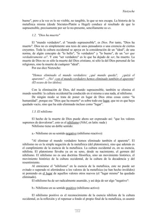 Nietzsche
153
bueno", pero a la vez es lo no visible, no tangible, lo que se nos escapa. La historia de la
metafísica misma (desde Sócrates-Platón a Hegel) conduce al resultado de que lo
suprasensible, precisamente por ser lo no-presente, sencillamente no es.
1.2. "Dios ha muerto"
El "mundo verdadero", el "mundo suprasensible", es Dios. Por tanto, "Dios ha
muerto". Dios no es simplemente una tesis de unos pensadores o una creencia de ciertos
creyentes. Toda la cultura occidental se apoya en la consideración de un "ideal", de una
norma, de algún concepto de "lo bello", "lo verdadero" y "lo bueno", de un "ser que
verdaderamente es". Y este "ser verdadero" es lo que ha dejado de ser, ha muerto. La
muerte de Dios no es sólo la muerte del Dios cristiano, ni sólo la del Dios personal de las
religiones, sino la muerte de cualquier "ideal".
Por eso dice Nietzsche:
"Hemos eliminado el mundo verdadero: ¿qué mundo queda?, ¿quizá el
aparente? ...¡No! ¡con el mundo verdadero hemos eliminado también el aparente!
(El ocaso de los ídolos).
Con la eliminación de Dios, del mundo suprasensible, también se elimina el
mundo sensible: la cultura occidental ha conducido en sí misma a una nada, al nihilismo.
De ningún modo se trata de poner en lugar de Dios otras cosas como “la
humanidad”, porque ese "Dios que ha muerto" es sobre todo ese lugar, que no es que haya
quedado vacío, sino que ha sido eliminado incluso como "lugar”.
1.3. El nihilismo
El hecho de la muerte de Dios puede ahora ser expresado así: "que los valores
supremos de desvaloran", esto es el nihilismo (Nihil, en latín: nada )
Nihilismo tiene un doble sentido:
a.- Nihilismo en su sentido negativo (nihilismo reactivo):
"Al eliminar el mundo verdadero hemos eliminado también el aparente". El
nihilismo no es la simple negación de la metafísica (del platonismo), sino que además es
el cumplimiento de la esencia de la metafísica. La cultura occidental es, en su esencia,
nihilista. El platonismo llevaba ya en su seno, desde su nacimiento, el germen del
nihilismo. El nihilismo no es una doctrina filosófica, sino un movimiento histórico, el
movimiento histórico de la cultura occidental, de la cultura de la decadencia y del
resentimiento.
Al enraizarse el "nihilismo" en la esencia de la metafísica, este no puede ser
evitado o superado ni aferrándose a los valores de la metafísica (se han hecho inválidos)
ni poniendo en el lugar de aquellos valores otros nuevos (el "lugar mismo" ha quedado
eliminado).
El nihilismo ha de ser radicalmente asumido, y así deja de ser algo "negativo":
b.- Nihilismo en su sentido positivo (nihilismo activo):
El nihilismo positivo es el reconocimiento de la esencia nihilista de la cultura
occidental, es la reflexión y el repensar a fondo el propio final de la metafísica, es asumir
 