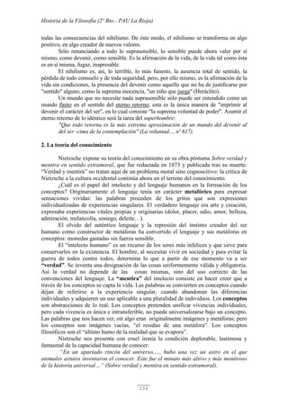 Historia de la Filosofía (2º Bto.- PAU La Rioja)
154
todas las consecuencias del nihilismo. De éste modo, el nihilismo se transforma en algo
positivo, en algo creador de nuevos valores.
Sólo renunciando a todo lo suprasensible, lo sensible puede ahora valer por sí
mismo, como devenir, como sensible. Es la afirmación de la vida, de la vida tal como ésta
es en sí misma, fugaz, inapresable.
El nihilismo es, así, lo terrible, lo más funesto, la ausencia total de sentido, la
pérdida de todo consuelo y de toda seguridad, pero, por ello mismo, es la afirmación de la
vida sin condiciones, la presencia del devenir como aquello que no ha de justificarse por
"sentido" alguno, como la suprema inocencia, "un niño que juega" (Heráclito).
Un mundo que no necesite nada suprasensible sólo puede ser entendido como un
mundo finito en el sentido del eterno retorno; esta es la única manera de "imprimir al
devenir el carácter del ser", en lo cual consiste "la suprema voluntad de poder". Asumir el
eterno retorno de lo idéntico será la tarea del superhombre:
"Que todo retorna es la más extrema aproximación de un mundo del devenir al
del ser -cima de la contemplación" (La voluntad..., nº 617).
2. La teoría del conocimiento
Nietzsche expone su teoría del conocimiento en su obra póstuma Sobre verdad y
mentira en sentido extramoral, que fue redactada en 1873 y publicada tras su muerte.
“Verdad y mentira” no tratan aquí de un problema moral sino cognoscitivo: la crítica de
Nietzsche a la cultura occidental continúa ahora en el terreno del conocimiento.
¿Cuál es el papel del intelecto y del lenguaje humanos en la formación de los
conceptos? Originariamente el lenguaje tenía un carácter metafórico para expresar
sensaciones vividas: las palabras proceden de los gritos que son expresiones
individualizadas de experiencias singulares. El verdadero lenguaje era arte y creación,
expresaba experiencias vitales propias y originarias (dolor, placer, odio, amor, belleza,
admiración, melancolía, sosiego, deleite…).
El olvido del auténtico lenguaje y la represión del instinto creador del ser
humano como constructor de metáforas ha convertido el lenguaje y sus metáforas en
conceptos: monedas gastadas sin fuerza sensible.
El “intelecto humano” es un recurso de los seres más infelices y que sirve para
conservarlos en la existencia. El hombre, al necesitar vivir en sociedad y para evitar la
guerra de todos contra todos, determina lo que a partir de ese momento va a ser
“verdad”. Se inventa una designación de las cosas uniformemente válida y obligatoria.
Así la verdad no depende de las cosas mismas, sino del uso correcto de las
convenciones del lenguaje. La “mentira” del intelecto consiste en hacer creer que a
través de los conceptos se capta la vida. Las palabras se convierten en conceptos cuando
dejan de referirse a la experiencia singular, cuando abandonan las diferencias
individuales y adquieren un uso aplicable a una pluralidad de individuos. Los conceptos
son abstracciones de lo real. Los conceptos pretenden unificar vivencias individuales,
pero cada vivencia es única e intransferible, no puede universalizarse bajo un concepto.
Las palabras que nos hacen ver, oír algo eran originalmente imágenes y metáforas; pero
los conceptos son imágenes vacías, “el residuo de una metáfora”. Los conceptos
filosóficos son el “último humo de la realidad que se evapora”.
Nietzsche nos presenta con cruel ironía la condición deplorable, lastimosa y
fantasmal de la capacidad humana de conocer:
“En un apartado rincón del universo,…, hubo una vez un astro en el que
animales astutos inventaron el conocer. Este fue el minuto más altivo y más mentiroso
de la historia universal…” (Sobre verdad y mentira en sentido extramoral).
 