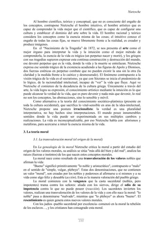 Nietzsche
155
Al hombre científico, teórico y conceptual, que no es consciente del engaño de
los conceptos, contrapone Nietzsche el hombre intuitivo, el hombre artístico que es
capaz de comprender la vida mejor que el científico, que es capaz de configurar una
cultura y establecer el dominio del arte sobre la vida. El hombre racional y teórico
considera los conceptos como la esencia misma de las cosas; el intuitivo conoce el
engaño de todas las cosas fijas, se mueve libremente frente a la realidad, es creador y
produce imágenes.
En el “Nacimiento de la Tragedia” de 1872, se nos presenta el arte como el
mejor órgano para interpretar la vida y la intuición como el mejor método de
comprenderla, la esencia de la vida es trágica (un perpetuo nacer y morir), y los griegos
con sus tragedias supieron expresar esta continua construcción y destrucción del mundo,
ese devenir perpetuo que es la vida, donde la vida y la muerte se entrelazan. Nietzsche
expresa ese sentido trágico de la existencia acudiendo a las figuras de Apolo y Dionisos,
dos fuerzas estéticas en perpetuo combate que no pueden existir la una sin la otra (la
claridad y la medida frente a lo caótico y desmesurado). El fenómeno contrapuesto a la
visión trágica de la vida es el socratismo, ya que con Sócrates se inicia el predominio de
lo lógico, de la racionalidad intelectual, incapaz de “ver” la vida que fluye. Aquí ve
Nietzsche el comienzo de la decadencia de la cultura griega. Únicamente a través del
arte, la vida logra su expresión, el conocimiento artístico mediante la intuición es lo que
puede alcanzar la verdad de la vida, que es puro devenir y nada más que devenir, lo real
no son los conceptos, las abstracciones, sino lo sensible y móvil.
Como alternativa a la teoría del conocimiento socrático-platónica (presente en
toda la cultura occidental), que sacrifica lo vital-sensible en aras de la idea-intelectual,
Nietzsche propone una postura irracionalista: la verdad es una pluralidad
interpretativa, no hay hechos sino interpretaciones. El mundo posee innumerables
sentidos donde la vida puede ser experimentada en sus múltiples cambios y
realizaciones. La vida es inconceptualizable, por eso Nietzsche habla con aforismos y
metáforas, para acercarse a intuir la esencia misma de la vida.
3. La teoría moral
3.1. La transvaloración moral (el origen de la moral)
En La genealogía de la moral Nietzsche critica la moral a partir del estudio del
origen de los valores morales, su análisis se sitúa "más allá del bien y del mal", analiza las
raíces (fuerzas e instintos) de los que nacen estos conceptos morales.
La moral nace como resultado de una transvaloración de los valores nobles que
afirman la vida:
"Bueno" significó primitivamente "lo noble y aristocrático", contrapuesto a "malo"
en el sentido de "simple, vulgar, plebeyo". Estas dos denominaciones, que no contienen
un valor "moral", son creadas por los nobles y poderosos al afirmarse a sí mismos y a su
vida como algo feliz y deseable (acción). Esta es la manera valoración del pueblo griego.
La moral comienza con la venganza que la casta sacerdotal (nobles, pero
impotentes) trama contra los señores: aliada con los siervos, dirige el odio de su
impotencia contra lo que no puede poseer (reacción). Los sacerdotes invierten los
valores, realizan una transvaloración de los valores de la vida y con ello nace la moral: "lo
noble" pasa a denominarse "malvado", mientras que "lo plebeyo" es ahora "bueno". El
resentimiento es quien genera estos nuevos valores morales.
Con los judíos -pueblo sacerdotal por excelencia- comenzó en la moral la rebelión
de los esclavos…, y los cristianos han consagrado esta moral.
 