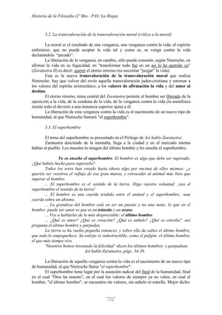 Historia de la Filosofía (2º Bto.- PAU La Rioja)
156
3.2. La transvaloración de la transvaloración moral (crítica a la moral)
La moral es el resultado de una venganza, una venganza contra la vida: el espíritu
enfermizo, que no puede aceptar la vida tal y como es, se venga contra la vida
declarándola “pecado”.
La liberación de la venganza, en cambio, sólo puede consistir, según Nietzsche, en
afirmar la vida en su fugacidad, en "transformar todo fue en un así lo he querido yo"
(Zaratustra II) es decir: querer el eterno retorno (no necesitar "juzgar" la vida).
Esta es la nueva transvaloración de la transvaloración moral que realiza
Nietzsche: hay que volver del revés aquella transvaloración judeo-cristiana y retornar a
los valores del espíritu aristocrático, a los valores de afirmación la vida y del amor al
destino.
El eterno retorno, tema central del Zaratustra permite al hombre ser liberado de la
oposición a la vida, de la condena de la vida, de la venganza contra la vida (la metafísica
remite todo el devenir a una instancia superior ajena a él.
La liberación de esta venganza contra la vida es el nacimiento de un nuevo tipo de
humanidad, al que Nietzsche llamará "el superhombre".
3.3. El superhombre
El tema del superhombre es presentado en el Prólogo de Así hablo Zaratustra:
Zaratustra desciende de la montaña, llega a la ciudad y en el mercado intenta
hablar al pueblo. Les muestra la imagen del último hombre y les enseña el superhombre.
Yo os enseño el superhombre. El hombre es algo que debe ser superado.
¿Qué habéis hecho para superarlo?
Todos los seres han creado hasta ahora algo por encima de ellos mismos: ¿y
queréis ser vosotros el reflujo de esa gran marea, y retroceder al animal más bien que
superar al hombre.
... El superhombre es el sentido de la tierra. Diga vuestra voluntad: ¡sea el
superhombre el sentido de la tierra!
... El hombre es una cuerda tendida entre el animal y el superhombre, -una
cuerda sobre un abismo.
... La grandeza del hombre está en ser un puente y no una meta: lo que en el
hombre puede ser amor es que es un tránsito y un ocaso.
... Voy a hablarles de lo más despreciable: el último hombre.
... ¿Qué es amor? ¿Qué es creación? ¿Qué es anhelo? ¿Qué es estrella? -así
pregunta el último hombre y parpadea.
La tierra se ha vuelto pequeña entonces, y sobre ella da saltos el último hombre,
que todo lo empequeñece. Su estirpe es indestructible, como el pulgón: el último hombre,
el que más tiempo vive.
'Nosotros hemos inventado la felicidad' -dicen los últimos hombres y parpadean.
Así habló Zaratustra, págs. 34-39.
La liberación de aquella venganza contra la vida es el nacimiento de un nuevo tipo
de humanidad, al que Nietzsche llama "el superhombre".
El superhombre tiene lugar por la asunción radical del final de la humanidad, final
en el cual "Dios ha muerto", en el cual los valores de siempre ya no valen, en cual el
hombre, "el último hombre", se encuentra sin valores, sin anhelo ni estrella. Mejor dicho:
 