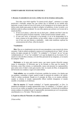 Nietzsche
159
COMENTARIO DE TEXTO DE NIETZSCHE 1
1. Resume el contenido de este texto y define tres de los términos subrayados.
Esta obra, cuyo título significa “la ciencia jovial, alegre”, pertenece a su etapa
positivista o ilustrada, aunque hay que aclarar que es ilustrada en un sentido muy
particular, ya que el autor no cree en la razón, ni en el progreso ni en la ciencia, pero los
utiliza como medio para poner en duda la religión, la metafísica, el arte, la moral, y en
definitiva toda la cultura occidental. En esta obra aparece por primera vez la tesis de la
muerte de Dios:
1. El loco en la plaza a pleno día con un farol grita: -¿Dónde está Dios? Ante las
burlas de la gente él mismo responde: -Todos nosotros hemos matado a Dios.
2. El mar está vacío, el horizonte se ha borrado, el sol se ha desprendido de la
tierra, erramos en la nada infinita, no hay arriba y abajo, se cierra la noche (por
eso el loco usa una linterna a mediodía)… todas estas metáforas explican las
consecuencias de la frase: ¡Dios ha muerto!
Vocabulario:
Dios: Dios no es simplemente una tesis de unos pensadores o una creencia de ciertos
creyentes. Toda la cultura occidental se apoya en la consideración de un “ideal”, de una
norma, de algún concepto de “lo bello”, “lo verdadero” y “lo bueno”, de un “ser que
verdaderamente es”. Y ese “ser verdadero” es lo que ha dejado de ser, ha muerto. Es la
muerte no sólo del Dios cristiano, ni la del Dios personal de las religiones, es la muerte
de cualquier “ideal”.
Horizonte: es la meta guía nuestro pasos, que marca nuestra dirección aunque
nunca lo alcanzamos. El horizonte que se ha borrado es Dios que ha muerto. El
horizonte, como Dios mismo, es inalcanzable, nunca está presente (es suprasensible),
pero actúa como el ideal o meta guía nuestra vida. La muerte de Dios, la desaparición
del horizonte nos condena a vagar en la nada infinita.
Nada infinita: una vez perdido el horizonte, perdidas las normas y los ideales que
nos guiaban y animaban a seguir, queda la nada, la ausencia de sentido y de valores.
Toda la cultura occidental, basada en el concepto de Dios, es en esencia nihilista:
cuando se elimina el mundo suprasensible (Dios) también desaparece el mundo
sensible: el resultado es el nihilismo.
Dios ha muerto: El "mundo verdadero", el "mundo suprasensible", es Dios. La
metafísica ha definido el mundo suprasensible como "lo verdadero" y "lo bueno", pero a
la vez es lo no visible, no tangible, lo que nunca está presente. La historia de la metafísica
misma conduce al resultado de que lo suprasensible, precisamente por ser lo no-presente,
sencillamente no es. Por tanto, "Dios ha muerto".
2. Expón la crítica de Nietzsche a la cultura occidental.
(Véase arriba)
 