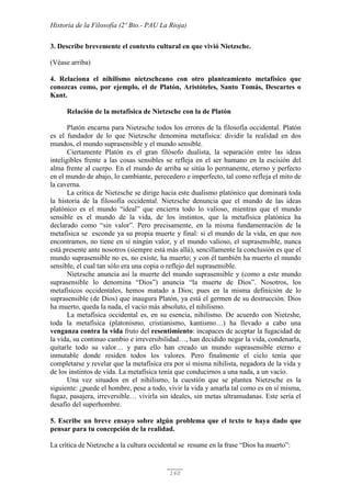 Historia de la Filosofía (2º Bto.- PAU La Rioja)
160
3. Describe brevemente el contexto cultural en que vivió Nietzsche.
(Véase arriba)
4. Relaciona el nihilismo nietzscheano con otro planteamiento metafísico que
conozcas como, por ejemplo, el de Platón, Aristóteles, Santo Tomás, Descartes o
Kant.
Relación de la metafísica de Nietzsche con la de Platón
Platón encarna para Nietzsche todos los errores de la filosofía occidental. Platón
es el fundador de lo que Nietzsche denomina metafísica: dividir la realidad en dos
mundos, el mundo suprasensible y el mundo sensible.
Ciertamente Platón es el gran filósofo dualista, la separación entre las ideas
inteligibles frente a las cosas sensibles se refleja en el ser humano en la escisión del
alma frente al cuerpo. En el mundo de arriba se sitúa lo permanente, eterno y perfecto
en el mundo de abajo, lo cambiante, perecedero e imperfecto, tal como refleja el mito de
la caverna.
La crítica de Nietzsche se dirige hacia este dualismo platónico que dominará toda
la historia de la filosofía occidental. Nietzsche denuncia que el mundo de las ideas
platónico es el mundo “ideal” que encierra todo lo valioso, mientras que el mundo
sensible es el mundo de la vida, de los instintos, que la metafísica platónica ha
declarado como “sin valor”. Pero precisamente, en la misma fundamentación de la
metafísica se esconde ya su propia muerte y final: si el mundo de la vida, en que nos
encontramos, no tiene en sí ningún valor, y el mundo valioso, el suprasensible, nunca
está presente ante nosotros (siempre está más allá), sencillamente la conclusión es que el
mundo suprasensible no es, no existe, ha muerto; y con él también ha muerto el mundo
sensible, el cual tan sólo era una copia o reflejo del suprasensible.
Nietzsche anuncia así la muerte del mundo suprasensible y (como a este mundo
suprasensible lo denomina “Dios”) anuncia “la muerte de Dios”. Nosotros, los
metafísicos occidentales, hemos matado a Dios; pues en la misma definición de lo
suprasensible (de Dios) que inaugura Platón, ya está el germen de su destrucción. Dios
ha muerto, queda la nada, el vacío más absoluto, el nihilismo.
La metafísica occidental es, en su esencia, nihilismo. De acuerdo con Nietzshe,
toda la metafísica (platonismo, cristianismo, kantismo…) ha llevado a cabo una
venganza contra la vida fruto del resentimiento: incapaces de aceptar la fugacidad de
la vida, su continuo cambio e irreversibilidad…, han decidido negar la vida, condenarla,
quitarle todo su valor… y para ello han creado un mundo suprasensible eterno e
inmutable donde residen todos los valores. Pero finalmente el ciclo tenía que
completarse y revelar que la metafísica era por sí misma nihilista, negadora de la vida y
de los instintos de vida. La metafísica tenía que conducirnos a una nada, a un vacío.
Una vez situados en el nihilismo, la cuestión que se plantea Nietzsche es la
siguiente: ¿puede el hombre, pese a todo, vivir la vida y amarla tal como es en sí misma,
fugaz, pasajera, irreversible… vivirla sin ideales, sin metas ultramudanas. Este sería el
desafío del superhombre.
5. Escribe un breve ensayo sobre algún problema que el texto te haya dado que
pensar para tu concepción de la realidad.
La crítica de Nietzsche a la cultura occidental se resume en la frase “Dios ha muerto”:
 