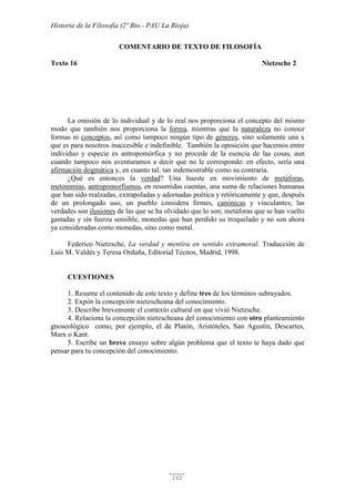 Historia de la Filosofía (2º Bto.- PAU La Rioja)
162
COMENTARIO DE TEXTO DE FILOSOFÍA
Texto 16 Nietzsche 2
La omisión de lo individual y de lo real nos proporciona el concepto del mismo
modo que también nos proporciona la forma, mientras que la naturaleza no conoce
formas ni conceptos, así como tampoco ningún tipo de géneros, sino solamente una x
que es para nosotros inaccesible e indefinible. También la oposición que hacemos entre
individuo y especie es antropomórfica y no procede de la esencia de las cosas, aun
cuando tampoco nos aventuramos a decir que no le corresponde: en efecto, sería una
afirmación dogmática y, en cuanto tal, tan indemostrable como su contraria.
¿Qué es entonces la verdad? Una hueste en movimiento de metáforas,
metonimias, antropomorfismos, en resumidas cuentas, una suma de relaciones humanas
que han sido realzadas, extrapoladas y adornadas poética y retóricamente y que, después
de un prolongado uso, un pueblo considera firmes, canónicas y vinculantes; las
verdades son ilusiones de las que se ha olvidado que lo son; metáforas que se han vuelto
gastadas y sin fuerza sensible, monedas que han perdido su troquelado y no son ahora
ya consideradas como monedas, sino como metal.
Federico Nietzsche, La verdad y mentira en sentido extramoral. Traducción de
Luis M. Valdés y Teresa Orduña, Editorial Tecnos, Madrid, 1998.
CUESTIONES
1. Resume el contenido de este texto y define tres de los términos subrayados.
2. Expón la concepción nietzscheana del conocimiento.
3. Describe brevemente el contexto cultural en que vivió Nietzsche.
4. Relaciona la concepción nietzscheana del conocimiento con otro planteamiento
gnoseológico como, por ejemplo, el de Platón, Aristóteles, San Agustín, Descartes,
Marx o Kant.
5. Escribe un breve ensayo sobre algún problema que el texto te haya dado que
pensar para tu concepción del conocimiento.
 