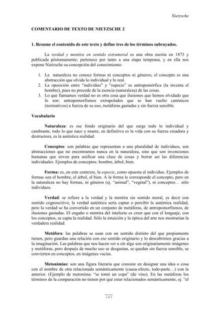Nietzsche
163
COMENTARIO DE TEXTO DE NIETZSCHE 2
1. Resume el contenido de este texto y define tres de los términos subrayados.
La verdad y mentira en sentido extramoral es una obra escrita en 1873 y
publicada póstumamente; pertenece por tanto a una etapa temprana, y en ella nos
expone Nietzsche su concepción del conocimiento:
1. La naturaleza no conoce formas ni conceptos ni géneros; el concepto es una
abstracción que olvida lo individual y lo real.
2. La oposición entre “individuo” y “especie” es antropomórfica (la inventa el
hombre), pues no procede de la esencia (naturaleza) de las cosas.
3. Lo que llamamos verdad no es otra cosa que ilusiones que hemos olvidado que
lo son: antropomorfismos extrapolados que se han vuelto canónicos
(normativos) a fuerza de su uso, metáforas gastadas y sin fuerza sensible.
Vocabulario
Naturaleza: es ese fondo originario del que surge todo lo individual y
cambiante, todo lo que nace y muere, en definitiva es la vida con su fuerza creadora y
destructora, es la auténtica realidad.
Conceptos: son palabras que representan a una pluralidad de individuos, son
abstracciones que no encontramos nunca en la naturaleza, sino que son invenciones
humanas que sirven para unificar una clase de cosas y borrar así las diferencias
individuales. Ejemplos de conceptos: hombre, árbol, bien.
Forma: es, en este contexto, la especie, como opuesta al individuo. Ejemplos de
formas son el hombre, el árbol, el bien. A la forma le corresponde el concepto, pero en
la naturaleza no hay formas, ni géneros (ej. “animal”, “vegetal”), ni conceptos… sólo
individuos.
Verdad: se refiere a la verdad y la mentira sin sentido moral, es decir con
sentido cognoscitivo; la verdad auténtica sería captar o percibir la auténtica realidad,
pero la verdad se ha convertido en un conjunto de metáforas, de antropomorfismos, de
ilusiones gastadas. El engaño o mentira del intelecto es creer que con el lenguaje, con
los conceptos, se capta la realidad. Sólo la intuición y la óptica del arte nos mostrarían la
verdadera realidad.
Metáfora: las palabras se usan con un sentido distinto del que propiamente
tienen, pero guardan una relación con ese sentido originario y lo descubrimos gracias a
la imaginación. Las palabras que nos hacen ver u oír algo son originariamente imágenes
y metáforas, pero después de mucho uso se desgastan, se quedan sin fuerza sensible, se
convierten en conceptos, en imágenes vacías.
Metonimias: son una figura literaria que consiste en designar una idea o cosa
con el nombre de otra relacionada semánticamente (causa-efecto, todo-parte…) con la
anterior. (Ejemplo de metonima: “se tomó un copa” (de vino). En las metáforas los
términos de la comparación no tienen por qué estar relacionados semánticamente, ej. “el
 