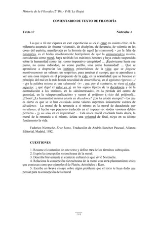 Historia de la Filosofía (2º Bto.- PAU La Rioja)
166
COMENTARIO DE TEXTO DE FILOSOFÍA
Texto 17 Nietzsche 3
Lo que a mí me espanta en este espectáculo no es el error en cuanto error, ni la
milenaria ausencia de «buena voluntad», de disciplina, de decencia, de valentía en las
cosas del espíritu, manifestada en la historia de aquél [cristianismo]: - ¡es la falta de
naturaleza, es el hecho absolutamente horripilante de que la antinaturaleza misma,
considerada como moral, haya recibido los máximos honores y haya estado suspendida
sobre la humanidad como ley, como imperativo categórico! ... ¡Equivocarse hasta ese
punto, no como individuo, no como pueblo, sino como humanidad! ... Que se
aprendiese a despreciar los instintos primerísimos de la vida; que se fingiese
mentirosamente un «alma», un «espíritu», para arruinar el cuerpo; que se aprendiese a
ver una cosa impura en el presupuesto de la vida, en la sexualidad; que se buscase el
principio del mal en la más honda necesidad de desarrollarse, en el egoísmo riguroso --(
- ¡ya la palabra misma es una calumnia! -)-- ; que, por el contrario, se viese el valor
superior, ¡ qué digo! el valor en sí, en los signos típicos de la decadencia y de la
contradicción a los instintos, en lo «desinteresado», en la pérdida del centro de
gravedad, en la «despersonalización» y «amor al prójimo» (¡vicio del prójimo!)...
¡Cómo! ¿La humanidad misma estaría en décadence? ¿Lo ha estado siempre? - Lo que
es cierto es que se le han enseñado como valores supremos únicamente valores de
décadence. La moral de la renuncia a sí mismo es la moral de decadencia par
excellence, el hecho «yo perezco» traducido en el imperativo: «todos vosotros debéis
perecer» - ¡y no sólo en el imperativo! ... Esta única moral enseñada hasta ahora, la
moral de la renuncia a sí mismo, delata una voluntad de final, niega en su último
fundamento la vida.
Federico Nietzsche, Ecce homo. Traducción de Andrés Sánchez Pascual, Alianza
Editorial, Madrid, 1982.
CUESTIONES
1. Resume el contenido de este texto y define tres de los términos subrayados.
2. Expón la concepción nietzscheana de la moral.
3. Describe brevemente el contexto cultural en que vivió Nietzsche.
4. Relaciona la concepción nietzscheana de la moral con otro planteamiento ético
que conozcas como por ejemplo el de Platón, Aristóteles o Kant.
5. Escribe un breve ensayo sobre algún problema que el texto te haya dado que
pensar para tu concepción de la moral
 