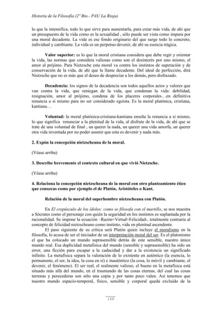 Historia de la Filosofía (2º Bto.- PAU La Rioja)
168
lo que la intensifica, todo lo que sirve para aumentarla, para crear más vida, de ahí que
un presupuesto de la vida como es la sexualidad , sólo puede ser vista como impura por
una moral decadente. La vida es ese fondo originario del que surge todo lo concreto,
individual y cambiante. La vida es un perpetuo devenir, de ahí su esencia trágica.
Valor superior: es lo que la moral cristiana considera que debe regir y orientar
la vida, las normas que considera valiosas como son el desinterés por uno mismo, el
amor al prójimo. Para Nietzsche esta moral va contra los instintos de superación y de
conservación de la vida, de ahí que la llame decadente. Del ideal de perfección, dirá
Nietzsche que no es más que el deseo de despreciar a los demás, pero disfrazado.
Decadencia: los signos de la decadencia son todos aquellos actos y valores que
van contra la vida, que reniegan de la vida, que condenan la vida: debilidad,
resignación, amor al prójimo, condena de los placeres corporales…en definitiva
renuncia a sí mismo para no ser considerado egoísta. Es la moral platónica, cristiana,
kantiana…
Voluntad: la moral platónica-cristiana-kantiana enseña la renuncia a sí mismo,
lo que significa renunciar a la plenitud de la vida, al disfrute de la vida, de ahí que se
trate de una voluntad de final , un querer la nada, un querer una vida amorfa, un querer
otra vida inventada por no poder asumir que esta es devenir y nada más.
2. Expón la concepción nietzscheana de la moral.
(Véase arriba)
3. Describe brevemente el contexto cultural en que vivió Nietzsche.
(Véase arriba)
4. Relaciona la concepción nietzscheana de la moral con otro planteamiento ético
que conozcas como por ejemplo el de Platón, Aristóteles o Kant.
Relación de la moral del superhombre nietzscheana con Platón.
En El crepúsculo de los ídolos: como se filosofa con el martillo, se nos muestra
a Sócrates como el personaje con quién la seguridad en los instintos es suplantada por la
racionalidad. Se impone la ecuación –Razón=Virtud=Felicidad-, totalmente contraria al
concepto de felicidad nietzscheano como instinto, vida en plenitud ascendente.
El paso siguiente de su crítica será Platón quien incluye el moralismo en la
filosofía, lo acusa de ser el iniciador de un interpretación moral del ser. Es el platonismo
el que ha colocado un mundo suprasensible detrás de este sensible, nuestro único
mundo real. Esa duplicidad metafísica del mundo (sensible y suprasensible) ha sido un
error, una ficción para escapar a la caducidad y dar a la existencia un significado
infinito. La metafísica separa la valoración de lo existente en auténtico (la esencia, lo
permanente, el ser, la idea, la cosa en sí) e inauténtico (la cosa, lo móvil y cambiante, el
devenir, el fenómeno). El ser real, el realmente valioso, el bueno en la metafísica está
situado más allá del mundo, en el trasmundo de las cosas eternas, del cual las cosas
terrenas y perecederas son sólo una copia y por tanto poco valen. Así tenemos que
nuestro mundo espacio-temporal, físico, sensible y corporal queda excluido de la
 
