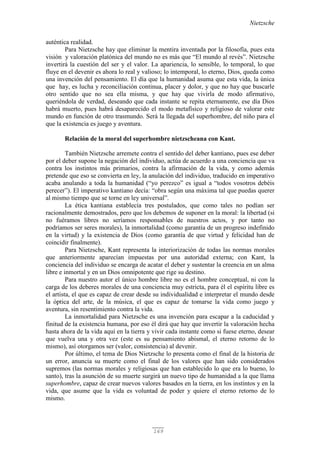 Nietzsche
169
auténtica realidad.
Para Nietzsche hay que eliminar la mentira inventada por la filosofía, pues esta
visión y valoración platónica del mundo no es más que “El mundo al revés”. Nietzsche
invertirá la cuestión del ser y el valor. La apariencia, lo sensible, lo temporal, lo que
fluye en el devenir es ahora lo real y valioso; lo intemporal, lo eterno, Dios, queda como
una invención del pensamiento. El día que la humanidad asuma que esta vida, la única
que hay, es lucha y reconciliación continua, placer y dolor, y que no hay que buscarle
otro sentido que no sea ella misma, y que hay que vivirla de modo afirmativo,
queriéndola de verdad, deseando que cada instante se repita eternamente, ese día Dios
habrá muerto, pues habrá desaparecido el modo metafísico y religioso de valorar este
mundo en función de otro trasmundo. Será la llegada del superhombre, del niño para el
que la existencia es juego y aventura.
Relación de la moral del superhombre nietzscheana con Kant.
También Nietzsche arremete contra el sentido del deber kantiano, pues ese deber
por el deber supone la negación del individuo, actúa de acuerdo a una conciencia que va
contra los instintos más primarios, contra la afirmación de la vida, y como además
pretende que eso se convierta en ley, la anulación del individuo, traducido en imperativo
acaba anulando a toda la humanidad (“yo perezco” es igual a “todos vosotros debéis
perecer”). El imperativo kantiano decía: “obra según una máxima tal que puedas querer
al mismo tiempo que se torne en ley universal”.
La ética kantiana establecía tres postulados, que como tales no podían ser
racionalmente demostrados, pero que los debemos de suponer en la moral: la libertad (si
no fuéramos libres no seríamos responsables de nuestros actos, y por tanto no
podríamos ser seres morales), la inmortalidad (como garantía de un progreso indefinido
en la virtud) y la existencia de Dios (como garantía de que virtud y felicidad han de
coincidir finalmente).
Para Nietzsche, Kant representa la interiorización de todas las normas morales
que anteriormente aparecían impuestas por una autoridad externa; con Kant, la
conciencia del individuo se encarga de acatar el deber y sustentar la creencia en un alma
libre e inmortal y en un Dios omnipotente que rige su destino.
Para nuestro autor el único hombre libre no es el hombre conceptual, ni con la
carga de los deberes morales de una conciencia muy estricta, para él el espíritu libre es
el artista, el que es capaz de crear desde su individualidad e interpretar el mundo desde
la óptica del arte, de la música, el que es capaz de tomarse la vida como juego y
aventura, sin resentimiento contra la vida.
La inmortalidad para Nietzsche es una invención para escapar a la caducidad y
finitud de la existencia humana, por eso él dirá que hay que invertir la valoración hecha
hasta ahora de la vida aquí en la tierra y vivir cada instante como si fuese eterno, desear
que vuelva una y otra vez (este es su pensamiento abismal, el eterno retorno de lo
mismo), así otorgamos ser (valor, consistencia) al devenir.
Por último, el tema de Dios Nietzsche lo presenta como el final de la historia de
un error, anuncia su muerte como el final de los valores que han sido considerados
supremos (las normas morales y religiosas que han establecido lo que era lo bueno, lo
santo), tras la asunción de su muerte surgirá un nuevo tipo de humanidad a la que llama
superhombre, capaz de crear nuevos valores basados en la tierra, en los instintos y en la
vida, que asume que la vida es voluntad de poder y quiere el eterno retorno de lo
mismo.
 