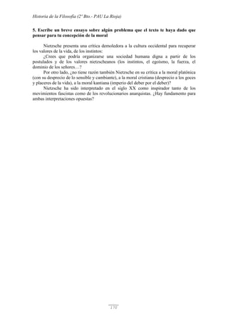 Historia de la Filosofía (2º Bto.- PAU La Rioja)
170
5. Escribe un breve ensayo sobre algún problema que el texto te haya dado que
pensar para tu concepción de la moral
Nietzsche presenta una crítica demoledora a la cultura occidental para recuperar
los valores de la vida, de los instintos:
¿Crees que podría organizarse una sociedad humana digna a partir de los
postulados y de los valores nietzscheanos (los instintos, el egoísmo, la fuerza, el
dominio de los señores…?
Por otro lado, ¿no tiene razón también Nietzsche en su crítica a la moral platónica
(con su desprecio de lo sensible y cambiante), a la moral cristiana (desprecio a los goces
y placeres de la vida), a la moral kantiana (imperio del deber por el deber)?
Nietzsche ha sido interpretado en el siglo XX como inspirador tanto de los
movimientos fascistas como de los revolucionarios anarquistas. ¿Hay fundamento para
ambas interpretaciones opuestas?
 