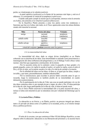 Historia de la Filosofía (2º Bto.- PAU La Rioja)
18
pecho; su virtud propia es la valentía (andreía).
- la parte apetitiva (epithymía) es la fuente de las pasiones más bajas y está en el
abdomen. Le corresponde la virtud de la templanza (sophrosyne).
Cuando cada parte cumple la misión que le corresponde, entonces reina la armonía
en el alma, esta armonía es la virtud de la justicia (dikaiosyne).
En la República Platón presenta a estas tres partes como tres tendencias o
funciones que hay en el alma; más tarde, en el Timeo aparecerán como tres almas distintas
siendo sólo inmortal la racional.
Mito Partes del alma Virtudes
auriga racional
(cabeza)
prudencia
(sabiduría)
caballo noble irascible
(pecho)
valentía
caballo salvaje apetitiva
(abdomen)
templanza
virtud del conjunto: justicia (armonía entre las partes)
2.4. La inmortalidad del alma
La inmortalidad del alma, dado su origen divino (inteligible) es en Platón
coherente con su doctrina de las ideas. Esta inmortalidad se entiende como preexistencia y
transmigración del alma (influencia del pitagorismo) y en el Diálogo Fedón ofrece varias
razones -más bien que argumentos concluyentes- de la misma:
- Por la sucesión cíclica de lo contrario: como lo pequeño se hace grande y lo
grande pequeño, como a la vigilia le sucede el sueño y al sueño la vigilia, como el calor al
frío y el frío al calor, así la muerte sucede a la vida y la vida ha de suceder a la muerte.
- Por la afinidad del alma con las ideas: el alma es, al igual que las ideas, simple e
invisible, y por tanto, presumiblemente, también indestructible.
- Por la reminiscencia: para recordar es preciso haber conocido antes lo que se
recuerda, luego la reminiscencia es también prueba de su inmortalidad, en cuanto
demuestra su preexistencia.
- Por la participación de la idea de Vida: una cosa no puede participar a la vez de
dos ideas contrarias entre sí, por ejemplo de par e impar, de calor y frío. El alma participa
de la idea de vida, luego participando de la idea de vida, el alma no puede morir.
En el Timeo Platón reservará la inmortalidad sólo a la parte racional del alma, e
incluso el alma será inmortal no por su naturaleza sino por voluntad del Demiurgo que la
creó.
3. La teoría Ética y Política
La educación es en Grecia, y en Platón, paideía: un proceso integral que abarca
tanto a lo privado (al alma) como a lo público (a la sociedad, polis), es al mismo tiempo
ética y política (politeía).
3.1. Ética: la educación del alma
El mito de la caverna, con que comienza el libro VII del diálogo República, es una
alegoría sobre la educación: educación es esa liberación del prisionero y su ascenso hacia
 