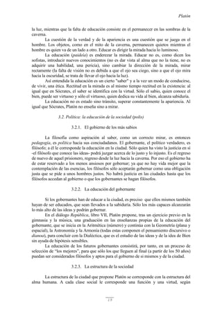 Platón
19
la luz, mientras que la falta de educación consiste en el permanecer en las sombras de la
caverna.
La cuestión de la verdad y de la apariencia es una cuestión que se juega en el
hombre. Los objetos, como en el mito de la caverna, permanecen quietos mientras el
hombre es quien va de un lado a otro. Educar es dirigir la mirada hacia lo luminoso.
La educación (paideía) es enderezar la mirada. Educar no es, como dicen los
sofistas, introducir nuevos conocimientos (no es dar vista al alma que no la tiene, no es
adquirir una habilidad, una pericia), sino cambiar la dirección de la mirada, mirar
rectamente (la falta de visión no es debida a que el ojo sea ciego, sino a que el ojo mira
hacia la oscuridad, se trata de llevar el ojo hacia la luz).
Así entendida la educación es un cierto "saber" y a la vez un modo de conducirse,
de vivir, una ética. Rectitud en la mirada es al mismo tiempo rectitud en la existencia: al
igual que en Sócrates, el saber se identifica con la virtud. Sólo el sabio, quien conoce el
bien, puede ser virtuoso y sólo el virtuoso, quien dedica su vida al bien, alcanza sabiduría.
La educación no es estado sino tránsito, superar constantemente la apariencia. Al
igual que Sócrates, Platón no enseña sino a mirar.
3.2. Política: la educación de la sociedad (polis)
3.2.1. El gobierno de los más sabios
La filosofía como aspiración al saber, como un correcto mirar, es entonces
pedagogía, es política hacia sus conciudadanos. El gobernante, el político verdadero, es
filósofo; a él le corresponde la educación en la ciudad. Sólo quien ha visto la justicia en sí
-el filósofo que conoce las ideas- podrá juzgar acerca de lo justo y lo injusto. Es el regreso
de nuevo de aquel prisionero, regreso desde la luz hacia la caverna. Por eso el gobierno ha
de estar reservado a los menos ansiosos por gobernar; ya que no hay vida mejor que la
contemplación de las esencias, los filósofos sólo aceptarán gobernar como una obligación
justa que se pide a unos hombres justos. No habrá justicia en las ciudades hasta que los
filósofos accedan al gobierno o que los gobernantes se hagan filósofos.
3.2.2. La educación del gobernante
Si los gobernantes han de educar a la ciudad, es preciso que ellos mismos también
hayan de ser educados, que sean llevados a la sabiduría. Sólo los más capaces alcanzarán
lo más alto de las ideas y podrán gobernar.
En el diálogo República, libro VII, Platón propone, tras un ejercicio previo en la
gimnasia y la música, una graduación en las enseñanzas propias de la educación del
gobernante, que se inicia en la Aritmética (número) y continúa con la Geometría (plana y
espacial), la Astronomía y la Armonía (todas estas componen el pensamiento discursivo o
dianoa), para concluir con la Dialéctica, que es el estudio de las ideas y de la idea de Bien
sin ayuda de hipótesis sensibles.
La educación de los futuros gobernantes consistirá, por tanto, en un proceso de
selección de “los mejores”, para que sólo los que lleguen al final (a partir de los 50 años)
puedan ser considerados filósofos y aptos para el gobierno de si mismos y de la ciudad.
3.2.3. La estructura de la sociedad
La estructura de la ciudad que propone Platón se corresponde con la estructura del
alma humana. A cada clase social le corresponde una función y una virtud, según
 