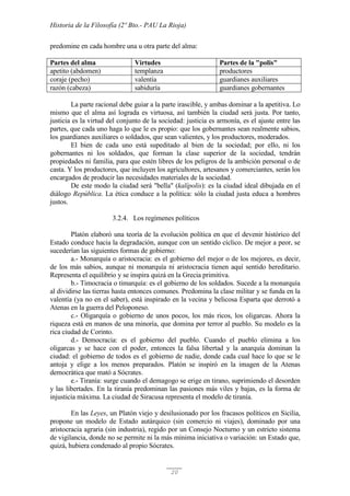 Historia de la Filosofía (2º Bto.- PAU La Rioja)
20
predomine en cada hombre una u otra parte del alma:
Partes del alma Virtudes Partes de la "polis"
apetito (abdomen) templanza productores
coraje (pecho) valentía guardianes auxiliares
razón (cabeza) sabiduría guardianes gobernantes
La parte racional debe guiar a la parte irascible, y ambas dominar a la apetitiva. Lo
mismo que el alma así lograda es virtuosa, así también la ciudad será justa. Por tanto,
justicia es la virtud del conjunto de la sociedad: justicia es armonía, es el ajuste entre las
partes, que cada uno haga lo que le es propio: que los gobernantes sean realmente sabios,
los guardianes auxiliares o soldados, que sean valientes, y los productores, moderados.
El bien de cada uno está supeditado al bien de la sociedad; por ello, ni los
gobernantes ni los soldados, que forman la clase superior de la sociedad, tendrán
propiedades ni familia, para que estén libres de los peligros de la ambición personal o de
casta. Y los productores, que incluyen los agricultores, artesanos y comerciantes, serán los
encargados de producir las necesidades materiales de la sociedad.
De este modo la ciudad será "bella" (kalípolis): es la ciudad ideal dibujada en el
diálogo República. La ética conduce a la política: sólo la ciudad justa educa a hombres
justos.
3.2.4. Los regímenes políticos
Platón elaboró una teoría de la evolución política en que el devenir histórico del
Estado conduce hacia la degradación, aunque con un sentido cíclico. De mejor a peor, se
sucederían las siguientes formas de gobierno:
a.- Monarquía o aristocracia: es el gobierno del mejor o de los mejores, es decir,
de los más sabios, aunque ni monarquía ni aristocracia tienen aquí sentido hereditario.
Representa el equilibrio y se inspira quizá en la Grecia primitiva.
b.- Timocracia o timarquía: es el gobierno de los soldados. Sucede a la monarquía
al dividirse las tierras hasta entonces comunes. Predomina la clase militar y se funda en la
valentía (ya no en el saber), está inspirado en la vecina y belicosa Esparta que derrotó a
Atenas en la guerra del Peloponeso.
c.- Oligarquía o gobierno de unos pocos, los más ricos, los oligarcas. Ahora la
riqueza está en manos de una minoría, que domina por terror al pueblo. Su modelo es la
rica ciudad de Corinto.
d.- Democracia: es el gobierno del pueblo. Cuando el pueblo elimina a los
oligarcas y se hace con el poder, entonces la falsa libertad y la anarquía dominan la
ciudad: el gobierno de todos es el gobierno de nadie, donde cada cual hace lo que se le
antoja y elige a los menos preparados. Platón se inspiró en la imagen de la Atenas
democrática que mató a Sócrates.
e.- Tiranía: surge cuando el demagogo se erige en tirano, suprimiendo el desorden
y las libertades. En la tiranía predominan las pasiones más viles y bajas, es la forma de
injusticia máxima. La ciudad de Siracusa representa el modelo de tiranía.
En las Leyes, un Platón viejo y desilusionado por los fracasos políticos en Sicilia,
propone un modelo de Estado autárquico (sin comercio ni viajes), dominado por una
aristocracia agraria (sin industria), regido por un Consejo Nocturno y un estricto sistema
de vigilancia, donde no se permite ni la más mínima iniciativa o variación: un Estado que,
quizá, hubiera condenado al propio Sócrates.
 