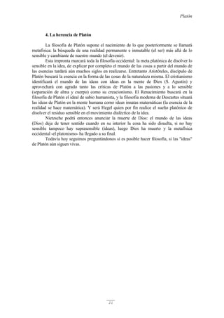 Platón
21
4. La herencia de Platón
La filosofía de Platón supone el nacimiento de lo que posteriormente se llamará
metafísica: la búsqueda de una realidad permanente e inmutable (el ser) más allá de lo
sensible y cambiante de nuestro mundo (el devenir).
Esta impronta marcará toda la filosofía occidental: la meta platónica de disolver lo
sensible en la idea, de explicar por completo el mundo de las cosas a partir del mundo de
las esencias tardará aún muchos siglos en realizarse. Entretanto Aristóteles, discípulo de
Platón buscará la esencia en la forma de las cosas de la naturaleza misma. El cristianismo
identificará el mundo de las ideas con ideas en la mente de Dios (S. Agustín) y
aprovechará con agrado tanto las críticas de Platón a las pasiones y a lo sensible
(separación de alma y cuerpo) como su creacionismo. El Renacimiento buscará en la
filosofía de Platón el ideal de sabio humanista, y la filosofía moderna de Descartes situará
las ideas de Platón en la mente humana como ideas innatas matemáticas (la esencia de la
realidad se hace matemática). Y será Hegel quien por fin realice el sueño platónico de
disolver el residuo sensible en el movimiento dialéctico de la idea.
Nietzsche podrá entonces anunciar la muerte de Dios: el mundo de las ideas
(Dios) deja de tener sentido cuando en su interior la cosa ha sido disuelta, si no hay
sensible tampoco hay suprasensible (ideas), luego Dios ha muerto y la metafísica
occidental -el platonismo- ha llegado a su final.
Todavía hoy seguimos preguntándonos si es posible hacer filosofía, si las "ideas"
de Platón aún siguen vivas.
 