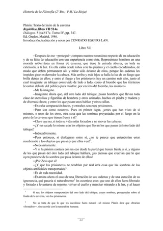 Historia de la Filosofía (2º Bto.- PAU La Rioja)
22
Platón: Texto del mito de la caverna
República, libro VII 514a
Diálogos. 514a-517c. Tomo IV, pp. 347.
Ed. Gredos. Madrid, 1986.
Introducción, traducción y notas por CONRADO EGGERS LAN.
Libro VII
─Después de eso ─proseguí─ compara nuestra naturaleza respecto de su educación
y de su falta de educación con una experiencia como ésta. Represéntate hombres en una
morada subterránea en forma de caverna, que tiene la entrada abierta, en toda su
extensión, a la luz. En ella están desde niños con las piernas y el cuello encadenados, de
modo que deben permanecer allí y mirar sólo delante de ellos, porque las cadenas les
impiden girar en derredor la cabeza. Más arriba y más lejos se halla la luz de un fuego que
brilla detrás de ellos; y entre el fuego y los prisioneros hay un camino más alto, junto al
cual imagínate un tabique construido de lado a lado, como el biombo que los titiriteros
levantan delante del público para mostrar, por encima del biombo, los muñecos.
─Me lo imagino.
─Imagínate ahora que, del otro lado del tabique, pasan hombres que llevan toda
clase de utensilios y figurillas de hombres y otros animales, hechos en piedra y madera y
de diversas clases; y entre los que pasan unos hablan y otros callan.
─Extraña comparación haces, y extraños son esos prisioneros.
─Pero son como nosotros. Pues en primer lugar, ¿crees que han visto de sí
mismos, o unos de los otros, otra cosa que las sombras proyectadas por el fuego en la
parte de la caverna que tienen frente a sí?
─Claro que no, si toda su vida están forzados a no mover las cabezas.
─¿Y no sucede lo mismo con los objetos que llevan los que pasan del otro lado del
tabique?
─Indudablemente.
─Pues entonces, si dialogaran entre sí, ¿no te parece que entenderían estar
nombrando a los objetos que pasan y que ellos ven?1
.
─Necesariamente.
─Y si la prisión contara con un eco desde la pared que tienen frente a sí, y alguno
de los que pasan del otro lado del tabique hablara, ¿no piensas que creerían que lo que
oyen proviene de la sombra que pasa delante de ellos?
─¡Por Zeus que sí!
─¿Y que los prisioneros no tendrían por real otra cosa que las sombras de los
objetos artificiales transportados?
─Es de toda necesidad.
─Examina ahora el caso de una liberación de sus cadenas y de una curación de su
ignorancia, qué pasaría si naturalmente2
les ocurriese esto: que uno de ellos fuera liberado
y forzado a levantarse de repente, volver el cuello y marchar mirando a la luz, y al hacer
1
O sea, los objetos transportados del otro lado del tabique, cuyas sombras, proyectadas sobre el
fondo de la caverna, ven los prisioneros.
2
No se trata de que lo que les sucediese fuera natural ─el mismo Platón dice que obrarían
«forzados»─, sino acorde con la naturaleza humana.
 