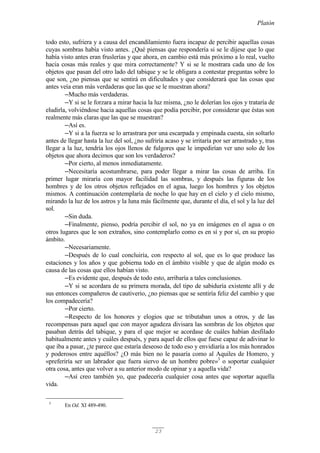 Platón
23
todo esto, sufriera y a causa del encandilamiento fuera incapaz de percibir aquellas cosas
cuyas sombras había visto antes. ¿Qué piensas que respondería si se le dijese que lo que
había visto antes eran fruslerías y que ahora, en cambio está más próximo a lo real, vuelto
hacia cosas más reales y que mira correctamente? Y si se le mostrara cada uno de los
objetos que pasan del otro lado del tabique y se le obligara a contestar preguntas sobre lo
que son, ¿no piensas que se sentirá en dificultades y que considerará que las cosas que
antes veía eran más verdaderas que las que se le muestran ahora?
─Mucho más verdaderas.
─Y si se le forzara a mirar hacia la luz misma, ¿no le dolerían los ojos y trataría de
eludirla, volviéndose hacia aquellas cosas que podía percibir, por considerar que éstas son
realmente más claras que las que se muestran?
─Así es.
─Y si a la fuerza se lo arrastrara por una escarpada y empinada cuesta, sin soltarlo
antes de llegar hasta la luz del sol, ¿no sufriría acaso y se irritaría por ser arrastrado y, tras
llegar a la luz, tendría los ojos llenos de fulgores que le impedirían ver uno solo de los
objetos que ahora decimos que son los verdaderos?
─Por cierto, al menos inmediatamente.
─Necesitaría acostumbrarse, para poder llegar a mirar las cosas de arriba. En
primer lugar miraría con mayor facilidad las sombras, y después las figuras de los
hombres y de los otros objetos reflejados en el agua, luego los hombres y los objetos
mismos. A continuación contemplaría de noche lo que hay en el cielo y el cielo mismo,
mirando la luz de los astros y la luna más fácilmente que, durante el día, el sol y la luz del
sol.
─Sin duda.
─Finalmente, pienso, podría percibir el sol, no ya en imágenes en el agua o en
otros lugares que le son extraños, sino contemplarlo como es en sí y por sí, en su propio
ámbito.
─Necesariamente.
─Después de lo cual concluiría, con respecto al sol, que es lo que produce las
estaciones y los años y que gobierna todo en el ámbito visible y que de algún modo es
causa de las cosas que ellos habían visto.
─Es evidente que, después de todo esto, arribaría a tales conclusiones.
─Y si se acordara de su primera morada, del tipo de sabiduría existente allí y de
sus entonces compañeros de cautiverio, ¿no piensas que se sentiría feliz del cambio y que
los compadecería?
─Por cierto.
─Respecto de los honores y elogios que se tributaban unos a otros, y de las
recompensas para aquel que con mayor agudeza divisara las sombras de los objetos que
pasaban detrás del tabique, y para el que mejor se acordase de cuáles habían desfilado
habitualmente antes y cuáles después, y para aquel de ellos que fuese capaz de adivinar lo
que iba a pasar, ¿te parece que estaría deseoso de todo eso y envidiaría a los más honrados
y poderosos entre aquéllos? ¿O más bien no le pasaría como al Aquiles de Homero, y
«preferiría ser un labrador que fuera siervo de un hombre pobre»3
o soportar cualquier
otra cosa, antes que volver a su anterior modo de opinar y a aquella vida?
─Así creo también yo, que padecería cualquier cosa antes que soportar aquella
vida.
3
En Od. XI 489-490.
 