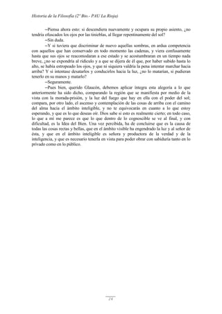Historia de la Filosofía (2º Bto.- PAU La Rioja)
24
─Piensa ahora esto: si descendiera nuevamente y ocupara su propio asiento, ¿no
tendría ofuscados los ojos por las tinieblas, al llegar repentinamente del sol?
─Sin duda.
─Y si tuviera que discriminar de nuevo aquellas sombras, en ardua competencia
con aquellos que han conservado en todo momento las cadenas, y viera confusamente
hasta que sus ojos se reacomodaran a ese estado y se acostumbraran en un tiempo nada
breve, ¿no se expondría al ridículo y a que se dijera de él que, por haber subido hasta lo
alto, se había estropeado los ojos, y que ni siquiera valdría la pena intentar marchar hacia
arriba? Y si intentase desatarlos y conducirlos hacia la luz, ¿no lo matarían, si pudieran
tenerlo en su manos y matarlo?
─Seguramente.
─Pues bien, querido Glaucón, debemos aplicar íntegra esta alegoría a lo que
anteriormente ha sido dicho, comparando la región que se manifiesta por medio de la
vista con la morada-prisión, y la luz del fuego que hay en ella con el poder del sol;
compara, por otro lado, el ascenso y contemplación de las cosas de arriba con el camino
del alma hacia el ámbito inteligible, y no te equivocarás en cuanto a lo que estoy
esperando, y que es lo que deseas oír. Dios sabe si esto es realmente cierto; en todo caso,
lo que a mí me parece es que lo que dentro de lo cognoscible se ve al final, y con
dificultad, es la Idea del Bien. Una vez percibida, ha de concluirse que es la causa de
todas las cosas rectas y bellas, que en el ámbito visible ha engendrado la luz y al señor de
ésta, y que en el ámbito inteligible es señora y productora de la verdad y de la
inteligencia, y que es necesario tenerla en vista para poder obrar con sabiduría tanto en lo
privado como en lo público.
 