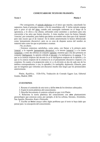 Platón
25
COMENTARIO DE TEXTO DE FILOSOFÍA
Texto 1 Platón 1
- Por consiguiente, el método dialéctico es el único que marcha, cancelando los
supuestos, hasta el principio mismo, a fin de consolidarse allí. Y dicho método empuja
poco a poco al ojo del alma, cuando está sumergido realmente en el fango de la
ignorancia, y lo eleva a las alturas, utilizando como asistentes y auxiliares para esta
conversión a las artes que hemos descrito. A éstas muchas veces las hemos llamado
'ciencias', por costumbre, pero habría que darles un nombre más claro que el de 'opinión'
pero más oscuro que el de 'ciencia'. En lo dicho anteriormente lo hemos diferenciado
como 'pensamiento discursivo', pero no es cosa de disputar acerca del nombre en
materias tales como las que se presentan a examen.
- No, en efecto.
- Entonces estaremos satisfechos, como antes, con llamar a la primera parte
'ciencia', a la segunda 'pensamiento discursivo', a la tercera 'creencia' y a la cuarta
'conjetura', y estas dos últimas en conjunto 'opinión', mientras que a las dos primeras en
conjunto 'inteligencia', la opinión referida al devenir y la inteligencia a la esencia. Y lo
que es la esencia respecto del devenir lo es la inteligencia respecto de la opinión; y lo
que es la ciencia respecto de la creencia lo es el pensamiento discursivo respecto a la
conjetura. En cuanto a la proporción entre sí y a la división en dos de cada uno de los
ámbitos correspondientes, o sea, lo opinable y lo inteligible, dejémoslo, Glaucón, para
que no tengamos que vérnoslas con discursos mucho más largos que los pronunciados
anteriormente.
Platón, República, 532b-535a, Traducción de Conrado Eggers Lan, Editorial
Gredos, Madrid, 2000.
CUESTIONES
1. Resume el contenido de este texto y define tres de los términos subrayados.
2. Expón la teoría platónica del conocimiento.
3. Describe brevemente el contexto cultural en que vivió Platón
4. Relaciona la teoría platónica del conocimiento con otro planteamiento
gnoseológico que conozcas como, por ejemplo, el de los sofistas, Sócrates, Aristóteles,
San Agustín, Descartes, Kant o Nietzsche.
5. Escribe un breve ensayo sobre algún problema que el texto te haya dado que
pensar para tu concepción del conocimiento.
 