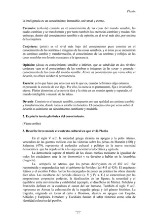 Platón
27
la inteligencia es un conocimiento inmutable, universal y eterno.
Creencia: (eikasía) consiste en el conocimiento de las cosas del mundo sensible, las
cuales cambian y se transforman y por tanto también las creencias cambian y mudan. Sin
embargo, dentro del conocimiento sensible o de opinión, es el nivel más alto, por encima
de la conjetura.
Conjetura: (pístis) es el nivel más bajo del conocimiento pues consiste en el
conocimiento de las sombras e imágenes de las cosas sensibles, y si éstas ya se encuentran
en continuo cambio y transformación, el conocimiento de las sombras y reflejos de las
cosas sensibles son lo más semejante a la ignorancia.
Opinión: (doxa) es conocimiento sensible o inferior, que se subdivide en dos niveles:
conjetura -que es el conocimiento de las sombras e imágenes de las cosas- y creencia -
conocimiento de las cosas del mundo sensible. Al ser un conocimiento que versa sobre el
devenir, no ofrece solidez ni permanencia.
Esencia: es lo que hace que una cosa sea lo que es, cuando definimos algo estamos
expresando la esencia de ese algo. Por ello, la esencia es permanente, fija e invariable,
eterna. Platón denomina a la esencia idea y la sitúa en un mundo aparte y separado, el
mundo inteligible o mundo de las ideas.
Devenir: Consiste en el mundo sensible, compuesto por una realidad en continuo cambio
y transformación, donde nada es estable ni duradero. El conocimiento que versa sobre el
devenir es asimismo un conocimiento cambiante y mudable.
2. Expón la teoría platónica del conocimiento.
(Véase arriba)
3. Describe brevemente el contexto cultural en que vivió Platón
En el siglo V a.C. la sociedad griega alcanza su apogeo y la polis Atenas,
vencedora de las guerras médicas con las victorias sobre los persas en Maratón (490) y
Salamina (479), representa el esplendor cultural y político de la nueva sociedad
democrática que ha dejado atrás a la vieja sociedad aristocrática y agrícola.
La democracia supone el triunfo de las clases medias mediante la igualdad de
todos los ciudadanos ante la ley (isonomía) y su derecho a hablar en la Asamblea
(isegoría).
La acrópolis de Atenas, que los persas destruyeron en el 482 a.C. fue
reconstruida y engrandecida bajo el gobierno de Pericles (del 443 al 429). El arquitecto
Ictinos y el escultor Fidias fueron los encargados de poner en práctica las obras durante
diez años. Las esculturas del periodo clásico (s. V y IV a. C.) se caracterizan por las
proporciones corporales perfectas, la idealización de las figuras, la serenidad y el
equilibrio entre movimiento y estabilidad (ejemplo, el discóbolo de Mirón). Policleto y
Praxíteles definen en la escultura el canon del ser humano. También el siglo V a.C.
representa en Atenas la culminación de la tragedia griega y del género histórico. La
tragedia, originada en torno al culto a Dionisos, alcanza su apogeo con Esquilo,
Sófocles y Eurípides. Herodoto y Tucídides fundan el saber histórico como seña de
identidad colectiva del pueblo.
 