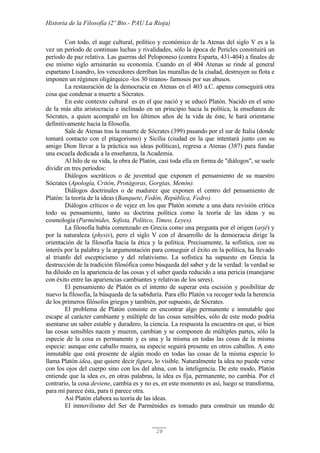 Historia de la Filosofía (2º Bto.- PAU La Rioja)
28
Con todo, el auge cultural, político y económico de la Atenas del siglo V es a la
vez un período de continuas luchas y rivalidades, sólo la época de Pericles constituirá un
período de paz relativa. Las guerras del Peloponeso (contra Esparta, 431-404) a finales de
ese mismo siglo arruinarán su economía. Cuando en el 404 Atenas se rinde al general
espartano Lisandro, los vencedores derriban las murallas de la ciudad, destruyen su flota e
imponen un régimen oligárquico -los 30 tiranos- famosos por sus abusos.
La restauración de la democracia en Atenas en el 403 a.C. apenas conseguirá otra
cosa que condenar a muerte a Sócrates.
En este contexto cultural es en el que nació y se educó Platón. Nacido en el seno
de la más alta aristocracia e inclinado en un principio hacia la política, la enseñanza de
Sócrates, a quien acompañó en los últimos años de la vida de éste, le hará orientarse
definitivamente hacia la filosofía.
Sale de Atenas tras la muerte de Sócrates (399) pasando por el sur de Italia (donde
tomará contacto con el pitagorismo) y Sicilia (ciudad en la que intentará junto con su
amigo Dion llevar a la práctica sus ideas políticas), regresa a Atenas (387) para fundar
una escuela dedicada a la enseñanza, la Academia.
Al hilo de su vida, la obra de Platón, casi toda ella en forma de "diálogos", se suele
dividir en tres períodos:
Diálogos socráticos o de juventud que exponen el pensamiento de su maestro
Sócrates (Apología, Critón, Protágoras, Gorgias, Menón).
Diálogos doctrinales o de madurez que exponen el centro del pensamiento de
Platón: la teoría de la ideas (Banquete, Fedón, República, Fedro).
Diálogos críticos o de vejez en los que Platón somete a una dura revisión crítica
todo su pensamiento, tanto su doctrina política como la teoría de las ideas y su
cosmología (Parménides, Sofista, Político, Timeo, Leyes).
La filosofía había comenzado en Grecia como una pregunta por el origen (arjé) y
por la naturaleza (physis), pero el siglo V con el desarrollo de la democracia dirige la
orientación de la filosofía hacia la ética y la política. Precisamente, la sofística, con su
interés por la palabra y la argumentación para conseguir el éxito en la política, ha llevado
al triunfo del escepticismo y del relativismo. La sofística ha supuesto en Grecia la
destrucción de la tradición filosófica como búsqueda del saber y de la verdad: la verdad se
ha diluido en la apariencia de las cosas y el saber queda reducido a una pericia (manejarse
con éxito entre las apariencias cambiantes y relativas de los seres).
El pensamiento de Platón es el intento de superar esta escisión y posibilitar de
nuevo la filosofía, la búsqueda de la sabiduría. Para ello Platón va recoger toda la herencia
de los primeros filósofos griegos y también, por supuesto, de Sócrates.
El problema de Platón consiste en encontrar algo permanente e inmutable que
escape al carácter cambiante y múltiple de las cosas sensibles, sólo de este modo podría
asentarse un saber estable y duradero, la ciencia. La respuesta la encuentra en que, si bien
las cosas sensibles nacen y mueren, cambian y se componen de múltiples partes, sólo la
especie de la cosa es permanente y es una y la misma en todas las cosas de la misma
especie: aunque este caballo muera, su especie seguirá presente en otros caballos. A esto
inmutable que está presente de algún modo en todas las cosas de la misma especie lo
llama Platón idea, que quiere decir figura, lo visible. Naturalmente la idea no puede verse
con los ojos del cuerpo sino con los del alma, con la inteligencia. De este modo, Platón
entiende que la idea es, en otras palabras, la idea es fija, permanente, no cambia. Por el
contrario, la cosa deviene, cambia es y no es, en este momento es así, luego se transforma,
para mí parece ésta, para ti parece otra.
Así Platón elabora su teoría de las ideas.
El inmovilismo del Ser de Parménides es tomado para construir un mundo de
 