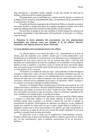 Platón
29
ideas permanente e inmutable, aunque múltiple, ya que son muchas las ideas que lo
pueblan, a diferencia del Ser unitario parmenídeo.
Del pitagorismo, con el cual Platón tuvo contacto estrecho durante su estancia en
la Magna Grecia, tomará la inmortalidad del alma y la importancia de las matemáticas en
el acercamiento a las ideas.
El espíritu de Sócrates impregna toda la filosofía de Platón al conceder un carácter
universal a las ideas, y aunque éstas ahora no se aplican meramente al campo al de la ética
queda sin embargo reservado el nombre de idea de Bien a la idea suprema.
Por otro lado, el mundo de las cosas sensibles en Platón recogerá los caracteres de
movilidad, materialidad y relatividad propios del heraclitismo, el atomismo y la sofística,
respectivamente.
4. Relaciona la teoría platónica del conocimiento con otro planteamiento
gnoseológico que conozcas como, por ejemplo, el de los sofistas, Sócrates,
Aristóteles, San Agustín, Descartes, Kant o Nietzsche.
La teoría platónica del conocimiento frente a los sofistas.
La sofística aparece en la Grecia del siglo V a.C., especialmente en la polis de
Atenas, para dar respuesta a los cambios sociales que se están produciendo y que
desembocan en el desarrollo de la democracia. Una democracia que se pregunta por el
fundamento de unas leyes (nomos) que son las mismas para todos y que han sido
decididas con la participación de todos los ciudadanos en la Asamblea. La necesidad de
legislar en base a acuerdos o convenios socava la noción de leyes universales dando
paso a la noción de que es el hombre quien decide acerca de lo justo y lo injusto, el bien
y el mal, incluso el ser y el no ser.
“El hombre es la medida de todas las cosas”, lema atribuido al sofista Protágoras
consagra el relativismo: cada es lo que el hombre, los hombres decidimos que sea. La
noción de verdad universal se diluye en la multiplicidad de los acuerdos, convenios o
intereses de cada cual. Así el saber es reducido a una pericia, saber manejarse entre los
convenios e intereses de los ciudadanos de las polis y se denomina “sabios” (sofistas) a
los expertos en convencer mediante la palabra (retórica).
Sócrates y su discípulo Platón recuperan para la filosofía una noción de ser y de
verdad universales y normativos: Sócrates trabajará mediante la inducción para alcanzar
definiciones universales en terreno de la ética. Yendo más lejos, Platón entiende que
esos universales son esencias y que las esencias o ideas se encuentran separadas de las
cosas sensibles en un mundo propio: el mundo de las ideas.
La existencia de ideas universales, perfectas y eternas le permite a Platón superar
y explicar el relativismo sofístico el cual queda reducido al mundo de las cosas
sensibles, donde reina el cambio y el devenir y dentro del cual sólo es posible un
conocimiento de opinión. Efectivamente las opiniones son relativas, ya que cambian al
tiempo que cambian las cosas sobre las que se opina. Según Platón, la sofística se ve
obligada a aceptar que el único conocimiento es la opinión, que todo conocimiento es
relativo, porque no es capaz de elevarse por encima del mundo cambiante de las cosas
sensibles y ascender hasta las ideas universales.
El relativismo va de la mano con el escepticismo (“nada podemos conocer”,
Gorgias), afirmar que el único conocimiento posible es relativo, quiere decir lo mismo
que “no hay conocimiento”, pues el auténtico conocimiento ha de ser universal y
definitivo.
 