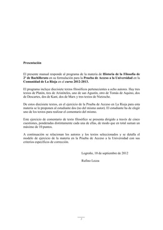 3
Presentación
El presente manual responde al programa de la materia de Historia de la Filosofía de
2º de Bachillerato en su formulación para la Prueba de Acceso a la Universidad en la
Comunidad de La Rioja en el curso 2012-2013.
El programa incluye diecisiete textos filosóficos pertenecientes a ocho autores. Hay tres
textos de Platón, tres de Aristóteles, uno de san Agustín, otro de Tomás de Aquino, dos
de Descartes, dos de Kant, dos de Marx y tres textos de Nietzsche.
De estos diecisiete textos, en el ejercicio de la Prueba de Acceso en La Rioja para esta
materia se le proponen al estudiante dos (no del mismo autor). El estudiante ha de elegir
uno de los textos para realizar el comentario del mismo.
Este ejercicio de comentario de texto filosófico se presenta dirigido a través de cinco
cuestiones, ponderadas distintamente cada una de ellas, de modo que en total suman un
máximo de 10 puntos.
A continuación se relacionan los autores y los textos seleccionados y se detalla el
modelo de ejercicio de la materia en la Prueba de Acceso a la Universidad con sus
criterios específicos de corrección.
Logroño, 10 de septiembre de 2012
Rufino Lecea
 