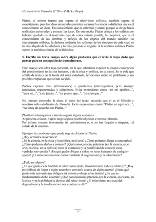 Historia de la Filosofía (2º Bto.- PAU La Rioja)
30
Platón, al mismo tiempo que supera el relativismo sofístico, también supera el
escepticismo, pues las ideas universales permiten alcanzar la ciencia o dialéctica que es el
conocimiento de ideas. Un conocimiento que es universal y eterno porque se dirige hacia
realidades universales y eternas: las ideas. De este modo, Platón critica a los sofistas por
haberse quedado en el nivel más bajo de conocimiento posible, la conjetura, que es el
conocimiento de las sombras y reflejos de los objetos del mundo sensible. La
charlatanería sofística, la defensa mediante los sofismas de los intereses de cada cual, es
lo más alejado de la sabiduría y lo más parecido al engaño. A la retórica sofística Platón
opone la auténtica ciencia de la dialéctica.
5. Escribe un breve ensayo sobre algún problema que el texto te haya dado que
pensar para tu concepción del conocimiento.
Este ensayo será obra tuya personal, en la que intentarás exponer tu propia concepción
del conocimiento (o del ser humano, o de la ética y política, en su caso). Se te pide que
al hilo de texto y de la teoría del autor estudiado, reflexiones sobre los problemas y sus
posibles respuestas que te han surgido.
Podrás exponer tesis (afirmaciones) o problemas (interrogantes), pero siempre
razonadas, argumentadas y coherentes. Evita expresiones como “en mi opinión...”,
“para mí...”, “a mi juicio...”, “yo pienso que...”, “yo creo que...”
No intentes enmendar la plana al autor del texto, recuerda que él es el filósofo y
nosotros sólo estudiantes de filosofía. Evita expresiones como “Platón se equivoca...”,
“no estoy de acuerdo con Platón...”
Plantéate interrogantes e intenta sugerir alguna respuesta.
Argumenta a favor. Expón luego alguna posible objeción e intenta refutarla.
Por último, resume brevemente las conclusiones o, si no has llegado a ninguna, el
estado de la cuestión.
Ejemplo de cuestiones que puede sugerir el texto de Platón.
¿Hay verdades universales?
¿En la ciencia, en la ética y la política, en el arte? ¿Cómo podemos llegar a conocerlas?
¿Cómo podemos darlas a conocer? ¿Qué consecuencias prácticas (en la ciencia, en el
arte, en ética, en la política) tiene la existencia y la posibilidad de conocer estas
verdades universales? ¿En qué grado obligan a todos los seres humanos de cualquier
época? ¿El universalismo trae como resultado el dogmatismo y la intolerancia?
¿Todo es relativo?
¿En qué grado es defendible el relativismo (todo, absolutamente todo es relativo)? ¿Hay
posibilidad de llegar a algún acuerdo o convenio acerca de algún asunto? ¿Hasta qué
punto este convenio me obliga a mi mismo y obliga a los demás? ¿En que se
fundamentaría dicho acuerdo? ¿Qué consecuencias prácticas (en la ciencia, en el arte, en
la ética y en la política) se derivan del relativismo? ¿El relativismo nos cura del
dogmatismo y la intolerancia o nos conduce a ello?
 