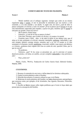 Platón
31
COMENTARIO DE TEXTO DE FILOSOFÍA
Texto 2 Platón 2
- Míralo también con el enfoque siguiente: siempre que estén en un mismo
organismo alma y cuerpo, al uno le prescribe la naturaleza que sea esclavo y esté
sometido, y a la otra mandar y ser dueña. Y según esto, de nuevo ¿cuál de ellos te
parece semejante a lo divino y cual a lo mortal? ¿O no te parece que lo divino es lo que
está naturalmente capacitado para mandar y ejercer de guía, mientras que lo mortal lo
está para ser guiado y hacer de siervo?
- Me lo parece, desde luego.
- Entonces, ¿a cual de los dos se parece el alma?
- Está claro, Sócrates, que el alma a lo divino y el cuerpo a lo mortal.
- Examina, pues, Cebes, -dijo-, si de todo lo dicho se nos deduce esto: que el
alma es lo más semejante a lo divino, inmortal, inteligible, uniforme, indisoluble y que
está siempre idéntico consigo mismo, mientras que a su vez, el cuerpo es lo más
semejante a lo humano, mortal, multiforme, irracional, soluble y que nunca está idéntico
a sí mismo, ¿podemos decir alguna otra cosa en contra de esto, querido Cebes, por lo
que no sea así?
- No podemos.
- Entonces, ¿qué? Si las cosas se presentan así, ¿no le conviene al cuerpo
disolverse pronto, y al alma, en cambio, ser por completo indisoluble o muy próxima a
ello?
- Pues ¿cómo no?
Platón, Fedón, 79b-81a, Traducción de Carlos García Gual, Editorial Gredos,
Madrid, 2000.
CUESTIONES
1. Resume el contenido de este texto y define tres de los términos subrayados.
2. Expón la teoría platónica sobre el hombre.
3. Describe brevemente el contexto cultural en que vivió Platón
4. Relaciona la teoría platónica del hombre con otro planteamiento antropológico
que conozcas como, por ejemplo, el de Aristóteles, San Agustín, Descartes, Nietzsche,
Kant o Marx.
5. Escribe un breve ensayo sobre algún problema que el texto te haya dado que
pensar para tu concepción del hombre.
 