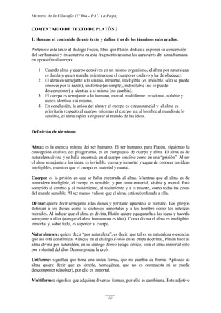 Historia de la Filosofía (2º Bto.- PAU La Rioja)
32
COMENTARIO DE TEXTO DE PLATÓN 2
1. Resume el contenido de este texto y define tres de los términos subrayados.
Pertenece este texto al diálogo Fedón, libro que Platón dedica a exponer su concepción
del ser humano y en concreto en este fragmento resume los caracteres del alma humana
en oposición al cuerpo:
1. Cuando alma y cuerpo conviven en un mismo organismo, el alma por naturaleza
es dueña y quien manda, mientras que el cuerpo es esclavo y ha de obedecer.
2. El alma es semejante a lo divino, inmortal, inteligible (es invisible, sólo se puede
conocer por la razón), uniforme (es simple), indisoluble (no se puede
descomponer) e idéntica a sí misma (no cambia).
3. El cuerpo es semejante a lo humano, mortal, multiforme, irracional, soluble y
nunca idéntico a si mismo.
4. En conclusión, la unión del alma y el cuerpo es circunstancial y el alma es
prioritaria respecto al cuerpo, mientras el cuerpo ata al hombre al mundo de lo
sensible, el alma aspira a regresar al mundo de las ideas.
Definición de términos:
Alma: es la esencia misma del ser humano. El ser humano, para Platón, siguiendo la
concepción dualista del pitagorismo, es un compuesto de cuerpo y alma. El alma es de
naturaleza divina y se halla encerrada en el cuerpo sensible como en una “prisión”. Al ser
el alma semejante a las ideas, es invisible, eterna y inmortal y capaz de conocer las ideas
inteligibles, mientras que el cuerpo es material y mortal.
Cuerpo: es la prisión en que se halla encerrada el alma. Mientras que el alma es de
naturaleza inteligible, el cuerpo es sensible, y por tanto material, visible y mortal. Está
sometido al cambio y al movimiento, al nacimiento y a la muerte, como todas las cosas
del mundo sensible. Al ser menos valioso que el alma, está subordinado a ella.
Divino: quiere decir semejante a los dioses y por tanto opuesto a lo humano. Los griegos
definían a los dioses como lo dichosos inmortales y a los hombre como los infelices
mortales. Al indicar que el alma es divina, Platón quiere equipararla a las ideas y hacerla
semejante a ellas (aunque el alma humana no es idea). Como divina el alma es inteligible,
inmortal y, sobre todo, es superior al cuerpo.
Naturalmente: quiere decir “por naturaleza”, es decir, que tal es su naturaleza o esencia,
que así está constituida. Aunque en el diálogo Fedón en su etapa doctrinal, Platón hace al
alma divina por naturaleza, en su diálogo Timeo (etapa crítica) será el alma inmortal sólo
por voluntad del dios Demiurgo que la creó.
Uniforme: significa que tiene una única forma, que no cambia de forma. Aplicado al
alma quiere decir que es simple, homogénea, que no es compuesta ni se puede
descomponer (disolver), por ello es inmortal.
Multiforme: significa que adquiere diversas formas, por ello es cambiante. Este adjetivo
 