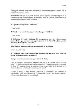 Platón
33
Platón se lo aplica al cuerpo para indicar que el cuerpo es compuesto y que por ello se
puede descomponer o morir.
Indisoluble: es lo que no se puede disolver, que no se puede descomponer pues no es
compuesto ni está hecho de partes. Se aplica por tanto en Platón al alma inmortal, en
contraposición al cuerpo que sí es soluble.
2. Expón la teoría platónica del hombre.
(Véase arriba)
3. Describe brevemente el contexto cultural en que vivió Platón.
(Véase arriba)
4. Relaciona la teoría platónica del conocimiento con otro planteamiento
antropológico que conozcas como, por ejemplo, el de Aristóteles, San Agustín,
Descartes, Kant, Marx o Nietzsche.
Relación de la teoría platónica del hombre con la de Aristóteles.
(Véase en Aristóteles)
5. Escribe un breve ensayo sobre algún problema que el texto te haya dado que
pensar para tu concepción del hombre.
Ejemplo de cuestiones que puede sugerir el texto de Platón.
¿Hay en el hombre una dualidad, dos partes cada una de las cuales le inclina hacia un
lado? ¿Es el hombre un compuesto de cuerpo y alma? ¿Son independientes el cuerpo y
el alma? ¿Te imaginas siendo tú mismo/a en otro cuerpo? ¿Qué ha de dominar en el
hombre: el cuerpo o el alma, las sensaciones o la razón?
¿Existe el alma? ¿Cómo podemos demostrar (o argumentar) su existencia o
inexistencia? ¿Qué relación mantiene el alma con el cuerpo? ¿Es el alma inmortal?
¿Cómo puede demostrarse su inmortalidad?
 
