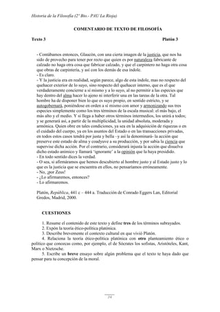 Historia de la Filosofía (2º Bto.- PAU La Rioja)
34
COMENTARIO DE TEXTO DE FILOSOFÍA
Texto 3 Platón 3
- Contábamos entonces, Glaucón, con una cierta imagen de la justicia, que nos ha
sido de provecho para tener por recto que quien es por naturaleza fabricante de
calzado no haga otra cosa que fabricar calzado, y que el carpintero no haga otra cosa
que obras de carpintería, y así con los demás de esa índole.
- Es claro.
- Y la justicia era en realidad, según parece, algo de esta índole, mas no respecto del
quehacer exterior de lo suyo, sino respecto del quehacer interno, que es el que
verdaderamente concierne a sí mismo y a lo suyo, al no permitir a las especies que
hay dentro del alma hacer lo ajeno ni interferir una en las tareas de la otra. Tal
hombre ha de disponer bien lo que es suyo propio, en sentido estricto, y se
autogobernará, poniéndose en orden a sí mismo con amor y armonizando sus tres
especies simplemente como los tres términos de la escala musical: el más bajo, el
más alto y el medio. Y si llega a haber otros términos intermedios, los unirá a todos;
y se generará así, a partir de la multiplicidad, la unidad absoluta, moderada y
armónica. Quien obre en tales condiciones, ya sea en la adquisición de riquezas o en
el cuidado del cuerpo, ya en los asuntos del Estado o en las transacciones privadas,
en todos estos casos tendrá por justa y bella –y así la denominará- la acción que
preserve este estado de alma y coadyuve a su producción, y por sabia la ciencia que
supervise dicha acción. Por el contrario, considerará injusta la acción que disuelva
dicho estado anímico y llamará ‘ignorante’ a la opinión que la haya presidido.
- En todo sentido dices la verdad.
- O sea, si afirmáramos que hemos descubierto al hombre justo y al Estado justo y lo
que es la justicia que se encuentra en ellos, no pensaríamos erróneamente.
- No, ¡por Zeus!
- ¿Lo afirmaremos, entonces?
- Lo afirmaremos.
Platón, República, 441 c – 444 a. Traducción de Conrado Eggers Lan, Editorial
Gredos, Madrid, 2000.
CUESTIONES
1. Resume el contenido de este texto y define tres de los términos subrayados.
2. Expón la teoría ético-política platónica.
3. Describe brevemente el contexto cultural en que vivió Platón.
4. Relaciona la teoría ético-política platónica con otro planteamiento ético o
político que conozcas como, por ejemplo, el de Sócrates los sofistas, Aristóteles, Kant,
Marx o Nietzsche.
5. Escribe un breve ensayo sobre algún problema que el texto te haya dado que
pensar para tu concepción de la moral.
 