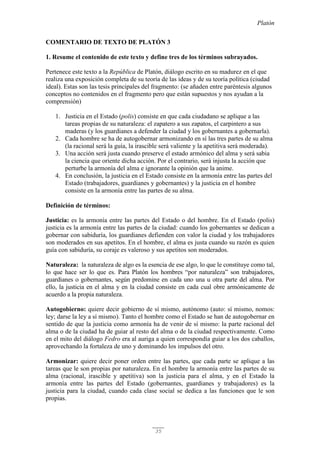 Platón
35
COMENTARIO DE TEXTO DE PLATÓN 3
1. Resume el contenido de este texto y define tres de los términos subrayados.
Pertenece este texto a la República de Platón, diálogo escrito en su madurez en el que
realiza una exposición completa de su teoría de las ideas y de su teoría política (ciudad
ideal). Estas son las tesis principales del fragmento: (se añaden entre paréntesis algunos
conceptos no contenidos en el fragmento pero que están supuestos y nos ayudan a la
comprensión)
1. Justicia en el Estado (polis) consiste en que cada ciudadano se aplique a las
tareas propias de su naturaleza: el zapatero a sus zapatos, el carpintero a sus
maderas (y los guardianes a defender la ciudad y los gobernantes a gobernarla).
2. Cada hombre se ha de autogobernar armonizando en sí las tres partes de su alma
(la racional será la guía, la irascible será valiente y la apetitiva será moderada).
3. Una acción será justa cuando preserve el estado armónico del alma y será sabia
la ciencia que oriente dicha acción. Por el contrario, será injusta la acción que
perturbe la armonía del alma e ignorante la opinión que la anime.
4. En conclusión, la justicia en el Estado consiste en la armonía entre las partes del
Estado (trabajadores, guardianes y gobernantes) y la justicia en el hombre
consiste en la armonía entre las partes de su alma.
Definición de términos:
Justicia: es la armonía entre las partes del Estado o del hombre. En el Estado (polis)
justicia es la armonía entre las partes de la ciudad: cuando los gobernantes se dedican a
gobernar con sabiduría, los guardianes defienden con valor la ciudad y los trabajadores
son moderados en sus apetitos. En el hombre, el alma es justa cuando su razón es quien
guía con sabiduría, su coraje es valeroso y sus apetitos son moderados.
Naturaleza: la naturaleza de algo es la esencia de ese algo, lo que le constituye como tal,
lo que hace ser lo que es. Para Platón los hombres “por naturaleza” son trabajadores,
guardianes o gobernantes, según predomine en cada uno una u otra parte del alma. Por
ello, la justicia en el alma y en la ciudad consiste en cada cual obre armónicamente de
acuerdo a la propia naturaleza.
Autogobierno: quiere decir gobierno de sí mismo, autónomo (auto: sí mismo, nomos:
ley; darse la ley a sí mismo). Tanto el hombre como el Estado se han de autogobernar en
sentido de que la justicia como armonía ha de venir de sí mismo: la parte racional del
alma o de la ciudad ha de guiar al resto del alma o de la ciudad respectivamente. Como
en el mito del diálogo Fedro era al auriga a quien correspondía guiar a los dos caballos,
aprovechando la fortaleza de uno y dominando los impulsos del otro.
Armonizar: quiere decir poner orden entre las partes, que cada parte se aplique a las
tareas que le son propias por naturaleza. En el hombre la armonía entre las partes de su
alma (racional, irascible y apetitiva) son la justicia para el alma, y en el Estado la
armonía entre las partes del Estado (gobernantes, guardianes y trabajadores) es la
justicia para la ciudad, cuando cada clase social se dedica a las funciones que le son
propias.
 
