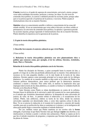 Historia de la Filosofía (2º Bto.- PAU La Rioja)
36
Ciencia: (noésis) es el grado de supremo de conocimiento, universal y eterno, porque
versa sobre realidades universales, perfectas y eternas, las ideas. En este texto de
contenido ético-político, la ciencia o sabiduría preside las acciones justas, porque saber
qué es la justicia equivale a la práctica de la justicia y viceversa. Platón acepta el
intelectualismo ético de su maestro Sócrates.
Opinión: (doxa) es conocimiento sensible o inferior o conocimiento de las cosas del
mundo sensible. Al ser un conocimiento que versa sobre el devenir, no ofrece solidez ni
permanencia. En este texto de contenido ético-político, la opinión o ignorancia preside
las acciones injustas, porque siguiendo el intelectualismo ético de su maestro Sócrates,
Platón identifica la injusticia con la ignorancia de la justicia.
2. Expón la teoría ético-política platónica.
(Véase arriba)
3. Describe brevemente el contexto cultural en que vivió Platón
(Véase arriba)
4. Relaciona la teoría ético-política platónica con otro planteamiento ético o
político que conozcas como, por ejemplo, el de los sofistas, Sócrates, Aristóteles,
Kant, Marx o Nietzsche.
Relación de la teoría ético-política platónica con la de Sócrates.
Platón fue discípulo de Sócrates, a quien acompañó hasta la muerte de éste, y
guardó a lo largo de su obra una profunda admiración por su maestro. Esta admiración se
reconoce en los más pequeños detalles y en lo más hondo de la teoría de las ideas
platónica. Sócrates aparece como personaje principal en la mayor parte de los diálogos
platónicos. La sombra de su maestro también se deja sentir en la crítica de Platón a los
sistemas políticos democráticos, pues nunca perdonó que la democracia ateniense
condenara a muerte a Sócrates. Pero sobre todo, al analizar la inspiración ética que
impregna toda la teoría de las ideas platónica, es cuando se trasluce la verdadera huella de
Sócrates en la filosofía de Platón.
Tanto Sócrates como Platón se sitúan decididamente en contra de la sofística.
Sócrates busca la definición de lo universal a partir del examen de los casos particulares,
es el método que Aristóteles denominará inductivo: la búsqueda de estos universales de
justicia, de valor, de bien... le permite refutar el relativismo y el escepticismo de los
sofistas. Platón, más ambicioso, elabora su teoría de las ideas, donde las esencias
universales separadas son denominadas ideas, y como idea suprema coloca la idea de
Bien. Ya no es precisa la inducción ni el examen de lo particular y concreto del mundo
sensible, pues por su perfección las ideas se sustentan en si mismas y es la inteligencia del
alma quien puede llegar a conocerlas mediante el método dialéctico.
Por eso, también vemos que Platón mantiene en sus escritos sólo la forma
dialogada, el personaje al que llama Sócrates más que dialogar expone una doctrina y sus
interlocutores se limitan a asentir o solicitar más aclaraciones. Platón se separa así de lo
que fue el método mayéutico de preguntas y respuestas que Sócrates había practicado en
las plazas de Atenas.
 