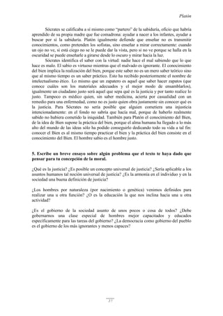 Platón
37
Sócrates se calificaba a sí mismo como “partero” de la sabiduría, oficio que habría
aprendido de su propia madre que fue comadrona: ayudar a nacer a los infantes, ayudar a
buscar por sí la sabiduría. Platón igualmente defiende que enseñar no es transmitir
conocimientos, como pretenden los sofistas, sino enseñar a mirar correctamente: cuando
un ojo no ve, si está ciego no se le puede dar la vista, pero si no ve porque se halla en la
oscuridad se puede enseñarle a girarse desde lo oscuro y mirar hacia la luz.
Sócrates identifica el saber con la virtud: nadie hace el mal sabiendo que lo que
hace es malo. El sabio es virtuoso mientras que el malvado es ignorante. El conocimiento
del bien implica la realización del bien, porque este saber no es un mero saber teórico sino
que al mismo tiempo es un saber práctico. Esto ha recibido posteriormente el nombre de
intelectualismo ético. Lo mismo que un zapatero es aquel que saber hacer zapatos (que
conoce cuáles son los materiales adecuados y el mejor modo de ensamblarlos),
igualmente un ciudadano justo será aquel que sepa qué es la justicia y por tanto realice lo
justo. Tampoco es médico quien, sin saber medicina, acierta por casualidad con un
remedio para una enfermedad, como no es justo quien obra justamente sin conocer qué es
la justicia. Para Sócrates no sería posible que alguien cometiera una injusticia
intencionadamente: en el fondo no sabría que hacía mal, porque de haberlo realmente
sabido no hubiera cometido la iniquidad. También para Platón el conocimiento del Bien,
de la idea de Bien supone la práctica del bien, porque el alma humana ha llegado a lo más
alto del mundo de las ideas sólo ha podido conseguirlo dedicando todo su vida a tal fin:
conocer el Bien es al mismo tiempo practicar el bien y la práctica del bien consiste en el
conocimiento del Bien. El hombre sabio es el hombre justo.
5. Escribe un breve ensayo sobre algún problema que el texto te haya dado que
pensar para tu concepción de la moral.
¿Qué es la justicia? ¿Es posible un concepto universal de justicia? ¿Sería aplicable a los
asuntos humanos tal noción universal de justicia? ¿Es la armonía en el individuo y en la
sociedad una buena definición de justicia?
¿Los hombres por naturaleza (por nacimiento o genética) venimos definidos para
realizar una u otra función? ¿O es la educación la que nos inclina hacia una u otra
actividad?
¿Es el gobierno de la sociedad asunto de unos pocos o cosa de todos? ¿Debe
gobernarnos una clase especial de hombres mejor capacitados y educados
específicamente para las tareas del gobierno? ¿La democracia como gobierno del pueblo
es el gobierno de los más ignorantes y menos capaces?
 