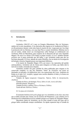 41
ARISTÓTELES
0. Introducción
0.1. Vida y obra
Aristóteles (384-322 a.C.) nace en Estagira (Macedonia). Hijo de Nicómaco,
médico de la corte macedónica. A los dieciocho años ingresa en la Academia de Platón y
en ella permanece durante veinte años hasta la muerte de éste. Luego pasó por Aso (bajo
la protección del rey Hermias, con cuya hija Pitia se casará Aristóteles), Mitelene (en la
isla de Lesbos, donde inició sus investigaciones sobre biología en colaboración con
Teofrasto), Pella (en Macedonia, para ocuparse de la educación del que sería Alejandro
Magno). De nuevo en Atenas (335) funda su propia escuela: el Liceo, también llamado
perípatos por el paseo porticado que allí había, y que Aristóteles usaba para dar sus
lecciones paseando. El Liceo, además de centro filosófico, fue un núcleo de investigación
de biología e historia, llegando poseer una importante biblioteca.
A la muerte de Alejandro Magno (323), por temor a las represalias del partido
antimacedónico, Aristóteles sale de Atenas para refugiarse en Eubea, que había sido la
tierra de su madre, muriendo poco después.
Aristóteles escribió una gran cantidad de obras publicadas pero ninguna se ha
conservado completa. Lo que hoy llamamos "obras" de Aristóteles son textos no
destinados en principio a la publicación sino a las exposiciones del Liceo. Andrónico de
Rodas en el siglo I a.C. recopiló y agrupó estos escritos dándoles el título y la forma con
que hoy los conocemos:
Tratados de lógica (organon): Categorías, Tópicos, Sobre la interpretación,
Analíticos.
Tratados de física y de biología: Física, Sobre el cielo, Acerca del alma
Filosofía primera: Metafísica
Tratados de ética y política: Ética a Nicómaco, Política.
Teoría del arte: Retórica, Poética.
0.2. La época de Aristóteles
El momento histórico de la polis griega que vive Aristóteles es de crisis: una crisis
que se había iniciado para Atenas con las Guerras del Peloponeso y que culmina con la
disolución de la independencia de las ciudades griegas en el imperio de Alejandro Magno.
Macedonia, patria de Aristóteles, era un reino situado al norte del Egeo que lo
griegos había considerado siempre semibárbaro. Su rápida expansión bajo el reinado de
 