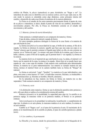Aristóteles
43
estático de Platón, la physis (naturaleza) es para Aristóteles un "llegar a ser". La
naturaleza de cada cosa se identifica con su esencia (eîdos), con lo que cada cosa es. De
este modo la esencia es entendida como algo dinámico, como principio interno del
cambio y desarrollo de cada cosa (frente al estatismo de la esencia platónica).
La Física es el estudio de los seres naturales precisamente desde el punto de vista
de su physis o naturaleza, es decir, desde el punto de vista de sus cambios, desarrollos y
movimientos propios. Por ello, la Física en Aristóteles consiste en el estudio del
movimiento y del cambio.
1.2. Materia y forma (la teoría hilemórfica)
Toda sustancia o entidad natural es un compuesto de materia y forma.
Copa de plata, estatua de mármol, espada de hierro.
En estos ejemplos podemos distinguir la forma de la cosa frente a la materia de
que está hecha la cosa.
La forma (morphé) es la concavidad de la copa, el brillo de la estatua, el filo de la
espada. La forma es entonces la esencia: aquello que hace que una copa sea copa es su
"forma" cóncava que le permite contener el líquido para beber en ella, en esto consiste su
esencia, en su "forma de copa". Lo mismo vale para el brillo de la estatua, que le hace ser
bella y adorno, o para el filo de la espada, que le permite herir (= ser espada). La forma es
la esencia.
La materia (hyle) es el material de que está hecha la cosa. La plata, el mármol o el
hierro son la materia de la copa, la estatua o la espada. Ahora bien no se puede hacer una
espada de aire o una copa de mimbre. Cada materia está cualificada para determinadas
formas, la materia no es pura indeterminación. Las materia es siempre materia de una
forma, incluso el mármol bruto en la cantera también tiene su forma de "bloque" de
mármol.
La forma es universal: "copa", "hombre". La materia es lo que individualiza: esta
plata, esta carne y estos huesos. El "esto", el individuo concreto, Sócrates, es irreductible a
sus determinaciones: ej. Sócrates es hombre, filósofo, ateniense...
En la naturaleza no hay materia sin forma ni forma sin materia (no se dan
separadas). Toda sustancia natural es un compuesto de materia y forma.
1.3. Potencia y acto
A la distinción entre materia y forma se une la distinción paralela entre potencia y
acto, sólo que ahora se aplica a la consideración misma del cambio.
Potencia (dynamis) es la posibilidad, la capacidad para algo (ej. la semilla es en
potencia espiga, la manzana verde es en potencia madura, el bronce es en potencia
estatua).
Acto (entelequia) es la actualidad, la realización, la perfección o cumplimiento de
algo (ejs. la planta es en acto planta, la manzana madura es en acto madura, la estatua es
en acto estatua).
Cambio es el "llegar a ser", es el paso de la potencia al acto. El nacimiento de la
planta es la transformación de la semilla en planta, el paso de semilla (potencia) a planta
(acto).
1.4. Los cambios y lo permanente
La filosofía y la ciencia, desde los presocráticos, consiste en la búsqueda de lo
 