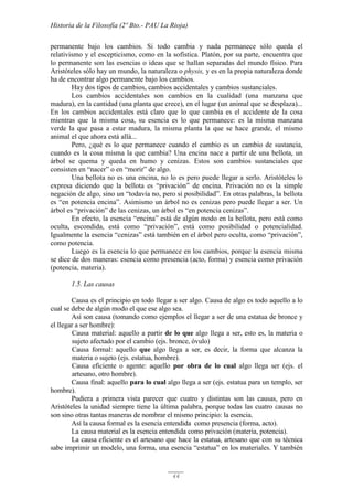 Historia de la Filosofía (2º Bto.- PAU La Rioja)
44
permanente bajo los cambios. Si todo cambia y nada permanece sólo queda el
relativismo y el escepticismo, como en la sofística. Platón, por su parte, encuentra que
lo permanente son las esencias o ideas que se hallan separadas del mundo físico. Para
Aristóteles sólo hay un mundo, la naturaleza o physis, y es en la propia naturaleza donde
ha de encontrar algo permanente bajo los cambios.
Hay dos tipos de cambios, cambios accidentales y cambios sustanciales.
Los cambios accidentales son cambios en la cualidad (una manzana que
madura), en la cantidad (una planta que crece), en el lugar (un animal que se desplaza)...
En los cambios accidentales está claro que lo que cambia es el accidente de la cosa
mientras que la misma cosa, su esencia es lo que permanece: es la misma manzana
verde la que pasa a estar madura, la misma planta la que se hace grande, el mismo
animal el que ahora está allá...
Pero, ¿qué es lo que permanece cuando el cambio es un cambio de sustancia,
cuando es la cosa misma la que cambia? Una encina nace a partir de una bellota, un
árbol se quema y queda en humo y cenizas. Estos son cambios sustanciales que
consisten en “nacer” o en “morir” de algo.
Una bellota no es una encina, no lo es pero puede llegar a serlo. Aristóteles lo
expresa diciendo que la bellota es “privación” de encina. Privación no es la simple
negación de algo, sino un “todavía no, pero sí posibilidad”. En otras palabras, la bellota
es “en potencia encina”. Asimismo un árbol no es cenizas pero puede llegar a ser. Un
árbol es “privación” de las cenizas, un árbol es “en potencia cenizas”.
En efecto, la esencia “encina” está de algún modo en la bellota, pero está como
oculta, escondida, está como “privación”, está como posibilidad o potencialidad.
Igualmente la esencia “cenizas” está también en el árbol pero oculta, como “privación”,
como potencia.
Luego es la esencia lo que permanece en los cambios, porque la esencia misma
se dice de dos maneras: esencia como presencia (acto, forma) y esencia como privación
(potencia, materia).
1.5. Las causas
Causa es el principio en todo llegar a ser algo. Causa de algo es todo aquello a lo
cual se debe de algún modo el que ese algo sea.
Así son causa (tomando como ejemplos el llegar a ser de una estatua de bronce y
el llegar a ser hombre):
Causa material: aquello a partir de lo que algo llega a ser, esto es, la materia o
sujeto afectado por el cambio (ejs. bronce, óvulo)
Causa formal: aquello que algo llega a ser, es decir, la forma que alcanza la
materia o sujeto (ejs. estatua, hombre).
Causa eficiente o agente: aquello por obra de lo cual algo llega ser (ejs. el
artesano, otro hombre).
Causa final: aquello para lo cual algo llega a ser (ejs. estatua para un templo, ser
hombre).
Pudiera a primera vista parecer que cuatro y distintas son las causas, pero en
Aristóteles la unidad siempre tiene la última palabra, porque todas las cuatro causas no
son sino otras tantas maneras de nombrar el mismo principio: la esencia.
Así la causa formal es la esencia entendida como presencia (forma, acto).
La causa material es la esencia entendida como privación (materia, potencia).
La causa eficiente es el artesano que hace la estatua, artesano que con su técnica
sabe imprimir un modelo, una forma, una esencia “estatua” en los materiales. Y también
 