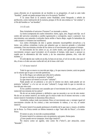 Aristóteles
45
causa eficiente en el nacimiento de un hombre es su progenitor, el cual es ante todo
“hombre”, puede ser padre porque tiene en sí la esencia “hombre”.
Y la causa final es la esencia como finalidad, como búsqueda y anhelo de
perfección, como realización de la esencia, porque el fin de una estatua es “ser estatua” y
el fin del hombre es “ser hombre”.
1.6. El cielo
Para Aristóteles el universo (“kosmos”) es increado y eterno.
La tierra (compuesta de cuatro elementos: tierra, agua, aire, fuego) está fija en el
centro del universo sometida a cambio (generación y corrupción, nacer y perecer). Los
movimientos son naturales (verticales hacia arriba o hacia abajo, según la naturaleza de
cada cuerpo) o violentos (no rectilíneos).
Los cielos (formados de éter o quinto elemento incorruptible) envuelven a la
tierra: son esferas cristalinas (varias por planeta) que se mueven girando a velocidad
constante. Este movimiento circular de los astros es el movimiento que genera el tiempo.
El movimiento de los astros es ya, en cierto modo, casi quietud, porque es el
movimiento siempre igual (circular): en él consiste el tiempo, todo nacer y perecer es
regido por la alternancia del día/ noche y de las estaciones (plantas, ríos, vida del
hombre...)
El cielo no da una vuelta en un día, la luna en un mes, el sol en un año, sino que el
día, el mes o el año son una vuelta del sol, de la luna o del cielo
1.7. El motor inmóvil
Todo lo que se mueve es movido por algo, y lo que mueve (motor, acto) no puede
ser lo mismo que lo que es movido (potencia).
Ej. lo frío llega a ser caliente por obra de lo caliente.
Lo que es movido es en potencia "caliente".
Lo que mueve (el motor) es en acto "caliente".
Nada puede ser en potencia y en acto lo mismo (es decir, nada puede ser en
potencia "caliente" y a la vez ser en acto "caliente"). Luego todo lo que es movido es
movido por otra cosa.
Si los cambios terrestres son causados por el movimiento de los astros ¿cuál es el
motor del movimiento de los astros?
Ha de ser un motor primero y definitivo, que no necesite a su vez de otro motor.
Ha de ser un motor inmóvil, un motor que lo mueva todo sin él mismo moverse: a este
motor inmóvil Aristóteles lo denomina Dios (theos).
Aristóteles reduce todo movimiento físico al movimiento uno y siempre igual (el
movimiento circular de los cielos) y éste movimiento lo reduce, a su vez, al motor
inmóvil.
El motor inmóvil no puede pertenecer al ámbito de lo que nace y muere, al ámbito
de la física. La Física remite en última instancia a algo "más allá de física", a la meta-
física.
El motor es acto, lo movido es potencialidad.
El motor inmóvil es entonces acto sin potencia, acto puro, forma pura.
¿Cómo puede mover (empujar, tirar) algo inmóvil?
No mueve como un agente, sino como fin ("telos"), por atracción, como
"deseado".
 