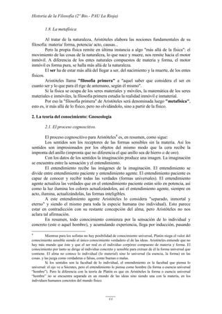 Historia de la Filosofía (2º Bto.- PAU La Rioja)
46
1.8. La metafísica
Al tratar de la naturaleza, Aristóteles elabora las nociones fundamentales de su
filosofía: materia/ forma, potencia/ acto, causas...
Pero la propia física remite en última instancia a algo "más allá de la física": el
movimiento de las cosas de la naturaleza, lo que nace y muere, nos remite hacia el motor
inmóvil. A diferencia de los entes naturales compuestos de materia y forma, el motor
inmóvil es forma pura, se halla más allá de la naturaleza.
El ser ha de estar más allá del llegar a ser, del nacimiento y la muerte, de los entes
físicos.
Aristóteles llama "filosofía primera" a "aquel saber que considera el ser en
cuanto ser y lo que para él rige de antemano, según él mismo".
Si la física se ocupa de los seres materiales y móviles, la matemática de los seres
materiales e inmóviles, la filosofía primera estudia la realidad inmóvil e inmaterial.
Por eso la "filosofía primera" de Aristóteles será denominada luego "metafísica",
esto es, ir más allá de lo físico, pero no olvidándolo, sino a partir de la físico.
2. La teoría del conocimiento: Gnoseología
2.1. El proceso cognoscitivo.
El proceso cognoscitivo para Aristóteles4
es, en resumen, como sigue:
Los sentidos son los receptores de las formas sensibles sin la materia. Así los
sentidos son impresionados por los objetos del mismo modo que la cera recibe la
impronta del anillo (impronta que no diferencia el que anillo sea de hierro o de oro).
Con los datos de los sentidos la imaginación produce una imagen. La imaginación
se encuentra entre la sensación y el entendimiento.
El entendimiento recibe las imágenes de la imaginación. El entendimiento se
divide entre entendimiento paciente y entendimiento agente. El entendimiento paciente es
capaz de conocer y recibir todas las verdades (formas universales). El entendimiento
agente actualiza las verdades que en el entendimiento paciente están sólo en potencia, así
como la luz ilumina los colores actualizándolos, así el entendimiento agente, siempre en
acto, ilumina, actualizándolas, las formas inteligibles.
A este entendimiento agente Aristóteles lo considera "separado, inmortal y
eterno" y siendo el mismo para toda la especie humana (no individual). Esto parece
estar en contradicción con su restante concepción del alma, pero Aristóteles no nos
aclara tal afirmación.
En resumen, todo conocimiento comienza por la sensación de lo individual y
concreto (este o aquel hombre), y acumulando experiencia, llega por inducción, pasando
4
Mientras para los sofistas no hay posibilidad de conocimiento universal, Platón niega el valor del
conocimiento sensible siendo el único conocimiento verdadero el de las ideas. Aristóteles entiende que no
hay más mundo que éste y que el ser real es el individuo corpóreo compuesto de materia y forma. El
conocimiento por tanto se dirige al individuo concreto y sensible para extraer de él la forma universal que
contiene. El alma no conoce lo individual (lo material) sino lo universal (la esencia, la forma) en las
cosas. y las juzga como verdaderas o falsas, como buenas o malas.
Si los sentidos son la facultad de lo individual, el entendimiento es la facultad que piensa lo
universal: el ojo ve a Sócrates, pero el entendimiento lo piensa como hombre (la forma o esencia universal
“hombre”). Pero la diferencia con la teoría de Platón es que en Aristóteles la forma o esencia universal
“hombre” no se encuentra separada en un mundo de las ideas sino siendo una con la materia, en los
individuos humanos concretos del mundo físico.
 