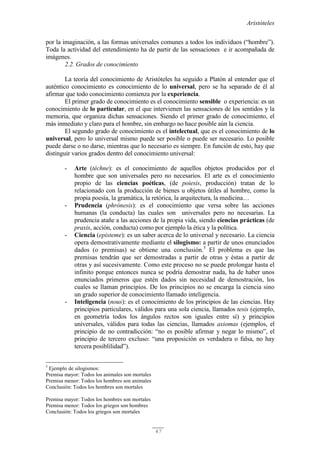 Aristóteles
47
por la imaginación, a las formas universales comunes a todos los individuos (“hombre”).
Toda la actividad del entendimiento ha de partir de las sensaciones e ir acompañada de
imágenes.
2.2. Grados de conocimiento
La teoría del conocimiento de Aristóteles ha seguido a Platón al entender que el
auténtico conocimiento es conocimiento de lo universal, pero se ha separado de él al
afirmar que todo conocimiento comienza por la experiencia.
El primer grado de conocimiento es el conocimiento sensible o experiencia: es un
conocimiento de lo particular, en el que intervienen las sensaciones de los sentidos y la
memoria, que organiza dichas sensaciones. Siendo el primer grado de conocimiento, el
más inmediato y claro para el hombre, sin embargo no hace posible aún la ciencia.
El segundo grado de conocimiento es el intelectual, que es el conocimiento de lo
universal, pero lo universal mismo puede ser posible o puede ser necesario. Lo posible
puede darse o no darse, mientras que lo necesario es siempre. En función de esto, hay que
distinguir varios grados dentro del conocimiento universal:
- Arte (téchne): es el conocimiento de aquellos objetos producidos por el
hombre que son universales pero no necesarios. El arte es el conocimiento
propio de las ciencias poéticas, (de poiesis, producción) tratan de lo
relacionado con la producción de bienes u objetos útiles al hombre, como la
propia poesía, la gramática, la retórica, la arquitectura, la medicina…
- Prudencia (phrónesis): es el conocimiento que versa sobre las acciones
humanas (la conducta) las cuales son universales pero no necesarias. La
prudencia atañe a las acciones de la propia vida, siendo ciencias prácticas (de
praxis, acción, conducta) como por ejemplo la ética y la política.
- Ciencia (episteme): es un saber acerca de lo universal y necesario. La ciencia
opera demostrativamente mediante el silogismo: a partir de unos enunciados
dados (o premisas) se obtiene una conclusión.5
El problema es que las
premisas tendrán que ser demostradas a partir de otras y éstas a partir de
otras y así sucesivamente. Como este proceso no se puede prolongar hasta el
infinito porque entonces nunca se podría demostrar nada, ha de haber unos
enunciados primeros que estén dados sin necesidad de demostración, los
cuales se llaman principios. De los principios no se encarga la ciencia sino
un grado superior de conocimiento llamado inteligencia.
- Inteligencia (nous): es el conocimiento de los principios de las ciencias. Hay
principios particulares, válidos para una sola ciencia, llamados tesis (ejemplo,
en geometría todos los ángulos rectos son iguales entre sí) y principios
universales, válidos para todas las ciencias, llamados axiomas (ejemplos, el
principio de no contradicción: “no es posible afirmar y negar lo mismo”, el
principio de tercero excluso: “una proposición es verdadera o falsa, no hay
tercera posiblilidad”).
5
Ejemplo de silogismos:
Premisa mayor: Todos los animales son mortales
Premisa menor: Todos los hombres son animales
Conclusión: Todos los hombres son mortales
Premisa mayor: Todos los hombres son mortales
Premisa menor: Todos los griegos son hombres
Conclusión: Todos los griegos son mortales
 
