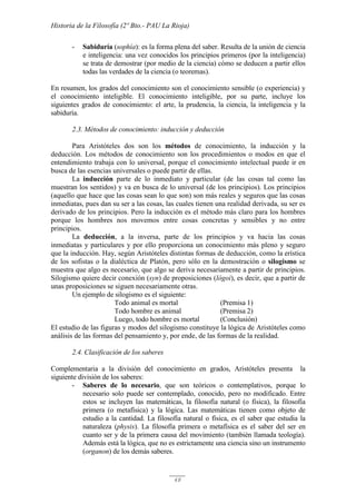 Historia de la Filosofía (2º Bto.- PAU La Rioja)
48
- Sabiduría (sophía): es la forma plena del saber. Resulta de la unión de ciencia
e inteligencia: una vez conocidos los principios primeros (por la inteligencia)
se trata de demostrar (por medio de la ciencia) cómo se deducen a partir ellos
todas las verdades de la ciencia (o teoremas).
En resumen, los grados del conocimiento son el conocimiento sensible (o experiencia) y
el conocimiento inteligible. El conocimiento inteligible, por su parte, incluye los
siguientes grados de conocimiento: el arte, la prudencia, la ciencia, la inteligencia y la
sabiduría.
2.3. Métodos de conocimiento: inducción y deducción
Para Aristóteles dos son los métodos de conocimiento, la inducción y la
deducción. Los métodos de conocimiento son los procedimientos o modos en que el
entendimiento trabaja con lo universal, porque el conocimiento intelectual puede ir en
busca de las esencias universales o puede partir de ellas.
La inducción parte de lo inmediato y particular (de las cosas tal como las
muestran los sentidos) y va en busca de lo universal (de los principios). Los principios
(aquello que hace que las cosas sean lo que son) son más reales y seguros que las cosas
inmediatas, pues dan su ser a las cosas, las cuales tienen una realidad derivada, su ser es
derivado de los principios. Pero la inducción es el método más claro para los hombres
porque los hombres nos movemos entre cosas concretas y sensibles y no entre
principios.
La deducción, a la inversa, parte de los principios y va hacia las cosas
inmediatas y particulares y por ello proporciona un conocimiento más pleno y seguro
que la inducción. Hay, según Aristóteles distintas formas de deducción, como la erística
de los sofistas o la dialéctica de Platón, pero sólo en la demostración o silogismo se
muestra que algo es necesario, que algo se deriva necesariamente a partir de principios.
Silogismo quiere decir conexión (syn) de proposiciones (lógoi), es decir, que a partir de
unas proposiciones se siguen necesariamente otras.
Un ejemplo de silogismo es el siguiente:
Todo animal es mortal (Premisa 1)
Todo hombre es animal (Premisa 2)
Luego, todo hombre es mortal (Conclusión)
El estudio de las figuras y modos del silogismo constituye la lógica de Aristóteles como
análisis de las formas del pensamiento y, por ende, de las formas de la realidad.
2.4. Clasificación de los saberes
Complementaria a la división del conocimiento en grados, Aristóteles presenta la
siguiente división de los saberes:
- Saberes de lo necesario, que son teóricos o contemplativos, porque lo
necesario solo puede ser contemplado, conocido, pero no modificado. Entre
estos se incluyen las matemáticas, la filosofía natural (o física), la filosofía
primera (o metafísica) y la lógica. Las matemáticas tienen como objeto de
estudio a la cantidad. La filosofía natural o física, es el saber que estudia la
naturaleza (physis). La filosofía primera o metafísica es el saber del ser en
cuanto ser y de la primera causa del movimiento (también llamada teología).
Además está la lógica, que no es estrictamente una ciencia sino un instrumento
(organon) de los demás saberes.
 