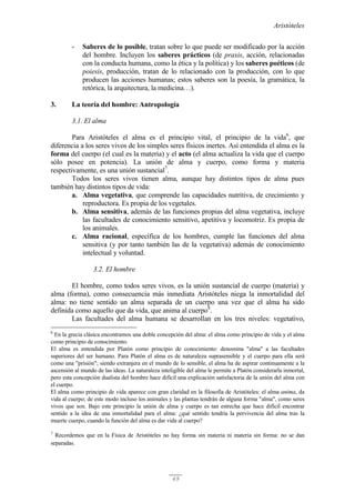 Aristóteles
49
- Saberes de lo posible, tratan sobre lo que puede ser modificado por la acción
del hombre. Incluyen los saberes prácticos (de praxis, acción, relacionadas
con la conducta humana, como la ética y la política) y los saberes poéticos (de
poiesis, producción, tratan de lo relacionado con la producción, con lo que
producen las acciones humanas; estos saberes son la poesía, la gramática, la
retórica, la arquitectura, la medicina…).
3. La teoría del hombre: Antropología
3.1. El alma
Para Aristóteles el alma es el principio vital, el principio de la vida6
, que
diferencia a los seres vivos de los simples seres físicos inertes. Así entendida el alma es la
forma del cuerpo (el cual es la materia) y el acto (el alma actualiza la vida que el cuerpo
sólo posee en potencia). La unión de alma y cuerpo, como forma y materia
respectivamente, es una unión sustancial7
.
Todos los seres vivos tienen alma, aunque hay distintos tipos de alma pues
también hay distintos tipos de vida:
a. Alma vegetativa, que comprende las capacidades nutritiva, de crecimiento y
reproductora. Es propia de los vegetales.
b. Alma sensitiva, además de las funciones propias del alma vegetativa, incluye
las facultades de conocimiento sensitivo, apetitiva y locomotriz. Es propia de
los animales.
c. Alma racional, específica de los hombres, cumple las funciones del alma
sensitiva (y por tanto también las de la vegetativa) además de conocimiento
intelectual y voluntad.
3.2. El hombre
El hombre, como todos seres vivos, es la unión sustancial de cuerpo (materia) y
alma (forma), como consecuencia más inmediata Aristóteles niega la inmortalidad del
alma: no tiene sentido un alma separada de un cuerpo una vez que el alma ha sido
definida como aquello que da vida, que anima al cuerpo8
.
Las facultades del alma humana se desarrollan en los tres niveles: vegetativo,
6
En la grecia clásica encontramos una doble concepción del alma: el alma como principio de vida y el alma
como principio de conocimiento.
El alma es entendida por Platón como principio de conocimiento: denomina "alma" a las facultades
superiores del ser humano. Para Platón el alma es de naturaleza suprasensible y el cuerpo para ella será
como una "prisión"; siendo extranjera en el mundo de lo sensible, el alma ha de aspirar continuamente a la
ascensión al mundo de las ideas. La naturaleza inteligible del alma le permite a Platón considerarla inmortal,
pero esta concepción dualista del hombre hace difícil una explicación satisfactoria de la unión del alma con
el cuerpo.
El alma como principio de vida aparece con gran claridad en la filosofía de Aristóteles: el alma anima, da
vida al cuerpo; de este modo incluso los animales y las plantas tendrán de alguna forma "alma", como seres
vivos que son. Bajo este principio la unión de alma y cuerpo es tan estrecha que hace difícil encontrar
sentido a la idea de una inmortalidad para el alma: ¿qué sentido tendría la pervivencia del alma tras la
muerte cuerpo, cuando la función del alma es dar vida al cuerpo?
7
Recordemos que en la Física de Aristóteles no hay forma sin materia ni materia sin forma: no se dan
separadas.
 