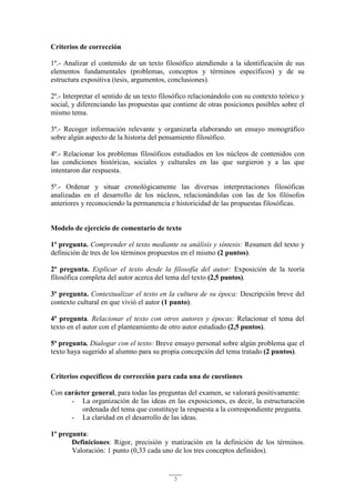 5
Criterios de corrección
1º.- Analizar el contenido de un texto filosófico atendiendo a la identificación de sus
elementos fundamentales (problemas, conceptos y términos específicos) y de su
estructura expositiva (tesis, argumentos, conclusiones).
2º.- Interpretar el sentido de un texto filosófico relacionándolo con su contexto teórico y
social, y diferenciando las propuestas que contiene de otras posiciones posibles sobre el
mismo tema.
3º.- Recoger información relevante y organizarla elaborando un ensayo monográfico
sobre algún aspecto de la historia del pensamiento filosófico.
4º.- Relacionar los problemas filosóficos estudiados en los núcleos de contenidos con
las condiciones históricas, sociales y culturales en las que surgieron y a las que
intentaron dar respuesta.
5º.- Ordenar y situar cronológicamente las diversas interpretaciones filosóficas
analizadas en el desarrollo de los núcleos, relacionándolas con las de los filósofos
anteriores y reconociendo la permanencia e historicidad de las propuestas filosóficas.
Modelo de ejercicio de comentario de texto
1ª pregunta. Comprender el texto mediante su análisis y síntesis: Resumen del texto y
definición de tres de los términos propuestos en el mismo (2 puntos).
2ª pregunta. Explicar el texto desde la filosofía del autor: Exposición de la teoría
filosófica completa del autor acerca del tema del texto (2,5 puntos).
3ª pregunta. Contextualizar el texto en la cultura de su época: Descripción breve del
contexto cultural en que vivió el autor (1 punto).
4ª pregunta. Relacionar el texto con otros autores y épocas: Relacionar el tema del
texto en el autor con el planteamiento de otro autor estudiado (2,5 puntos).
5ª pregunta. Dialogar con el texto: Breve ensayo personal sobre algún problema que el
texto haya sugerido al alumno para su propia concepción del tema tratado (2 puntos).
Criterios específicos de corrección para cada una de cuestiones
Con carácter general, para todas las preguntas del examen, se valorará positivamente:
- La organización de las ideas en las exposiciones, es decir, la estructuración
ordenada del tema que constituye la respuesta a la correspondiente pregunta.
- La claridad en el desarrollo de las ideas.
1º pregunta:
Definiciones: Rigor, precisión y matización en la definición de los términos.
Valoración: 1 punto (0,33 cada uno de los tres conceptos definidos).
 