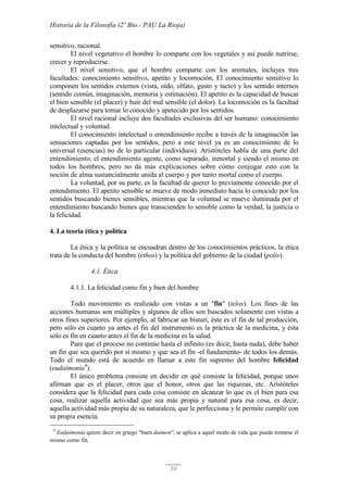Historia de la Filosofía (2º Bto.- PAU La Rioja)
50
sensitivo, racional.
El nivel vegetativo el hombre lo comparte con los vegetales y así puede nutrirse,
crecer y reproducirse.
El nivel sensitivo, que el hombre comparte con los animales, incluyes tres
facultades: conocimiento sensitivo, apetito y locomoción. El conocimiento sensitivo lo
componen los sentidos externos (vista, oído, olfato, gusto y tacto) y los sentido internos
(sentido común, imaginación, memoria y estimación). El apetito es la capacidad de buscar
el bien sensible (el placer) y huir del mal sensible (el dolor). La locomoción es la facultad
de desplazarse para tomar lo conocido y apetecido por los sentidos.
El nivel racional incluye dos facultades exclusivas del ser humano: conocimiento
intelectual y voluntad.
El conocimiento intelectual o entendimiento recibe a través de la imaginación las
sensaciones captadas por los sentidos, pero a este nivel ya es un conocimiento de lo
universal (esencias) no de lo particular (individuos). Aristóteles habla de una parte del
entendimiento, el entendimiento agente, como separado, inmortal y siendo el mismo en
todos los hombres, pero no da más explicaciones sobre cómo conjugar esto con la
noción de alma sustancialmente unida al cuerpo y por tanto mortal como el cuerpo.
La voluntad, por su parte, es la facultad de querer lo previamente conocido por el
entendimiento. El apetito sensible se mueve de modo inmediato hacia lo conocido por los
sentidos buscando bienes sensibles, mientras que la voluntad se mueve iluminada por el
entendimiento buscando bienes que transcienden lo sensible como la verdad, la justicia o
la felicidad.
4. La teoría ética y política
La ética y la política se encuadran dentro de los conocimientos prácticos, la ética
trata de la conducta del hombre (ethos) y la política del gobierno de la ciudad (polis).
4.1. Ética
4.1.1. La felicidad como fin y bien del hombre
Todo movimiento es realizado con vistas a un "fin" (telos). Los fines de las
acciones humanas son múltiples y algunos de ellos son buscados solamente con vistas a
otros fines superiores. Por ejemplo, al fabricar un bisturí, éste es el fin de tal producción,
pero sólo en cuanto ya antes el fin del instrumento es la práctica de la medicina, y ésta
sólo es fin en cuanto antes el fin de la medicina es la salud.
Para que el proceso no continúe hasta el infinito (es decir, hasta nada), debe haber
un fin que sea querido por sí mismo y que sea el fin -el fundamento- de todos los demás.
Todo el mundo está de acuerdo en llamar a este fin supremo del hombre felicidad
(eudaimonía9
).
El único problema consiste en decidir en qué consiste la felicidad, porque unos
afirman que es el placer, otros que el honor, otros que las riquezas, etc. Aristóteles
considera que la felicidad para cada cosa consiste en alcanzar lo que es el bien para esa
cosa, realizar aquella actividad que sea más propia y natural para esa cosa, es decir,
aquella actividad más propia de su naturaleza, que le perfecciona y le permite cumplir con
su propia esencia.
9
Eudaimonía quiere decir en griego "buen daimon", se aplica a aquel modo de vida que puede tomarse él
mismo como fin.
 