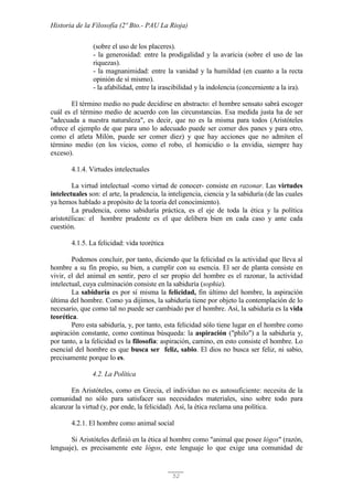 Historia de la Filosofía (2º Bto.- PAU La Rioja)
52
(sobre el uso de los placeres).
- la generosidad: entre la prodigalidad y la avaricia (sobre el uso de las
riquezas).
- la magnanimidad: entre la vanidad y la humildad (en cuanto a la recta
opinión de sí mismo).
- la afabilidad, entre la irascibilidad y la indolencia (concerniente a la ira).
El término medio no pude decidirse en abstracto: el hombre sensato sabrá escoger
cuál es el término medio de acuerdo con las circunstancias. Esa medida justa ha de ser
"adecuada a nuestra naturaleza", es decir, que no es la misma para todos (Aristóteles
ofrece el ejemplo de que para uno lo adecuado puede ser comer dos panes y para otro,
como el atleta Milón, puede ser comer diez) y que hay acciones que no admiten el
término medio (en los vicios, como el robo, el homicidio o la envidia, siempre hay
exceso).
4.1.4. Virtudes intelectuales
La virtud intelectual -como virtud de conocer- consiste en razonar. Las virtudes
intelectuales son: el arte, la prudencia, la inteligencia, ciencia y la sabiduría (de las cuales
ya hemos hablado a propósito de la teoría del conocimiento).
La prudencia, como sabiduría práctica, es el eje de toda la ética y la política
aristotélicas: el hombre prudente es el que delibera bien en cada caso y ante cada
cuestión.
4.1.5. La felicidad: vida teorética
Podemos concluir, por tanto, diciendo que la felicidad es la actividad que lleva al
hombre a su fin propio, su bien, a cumplir con su esencia. El ser de planta consiste en
vivir, el del animal en sentir, pero el ser propio del hombre es el razonar, la actividad
intelectual, cuya culminación consiste en la sabiduría (sophia).
La sabiduría es por sí misma la felicidad, fin último del hombre, la aspiración
última del hombre. Como ya dijimos, la sabiduría tiene por objeto la contemplación de lo
necesario, que como tal no puede ser cambiado por el hombre. Así, la sabiduría es la vida
teorética.
Pero esta sabiduría, y, por tanto, esta felicidad sólo tiene lugar en el hombre como
aspiración constante, como continua búsqueda: la aspiración ("philo") a la sabiduría y,
por tanto, a la felicidad es la filosofía: aspiración, camino, en esto consiste el hombre. Lo
esencial del hombre es que busca ser feliz, sabio. El dios no busca ser feliz, ni sabio,
precisamente porque lo es.
4.2. La Política
En Aristóteles, como en Grecia, el individuo no es autosuficiente: necesita de la
comunidad no sólo para satisfacer sus necesidades materiales, sino sobre todo para
alcanzar la virtud (y, por ende, la felicidad). Así, la ética reclama una política.
4.2.1. El hombre como animal social
Si Aristóteles definió en la ética al hombre como "animal que posee lógos" (razón,
lenguaje), es precisamente este lógos, este lenguaje lo que exige una comunidad de
 