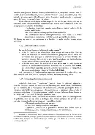 Aristóteles
53
hombres para ejercerse. Por eso ahora aquella definición es completada con esta otra: El
hombre es esencialmente zoón politikón, animal "político" (social, ciudadano), hay otros
animales gregarios, pero sólo el hombre posee lenguaje y puede discutir y comunicar
acerca del bien y el mal, de lo justo y lo injusto.
Un hombre no puede lograr aislado su perfección, su fin, por ello necesita por su
naturaleza de los otros hombres (el hombre solitario o es un dios o una bestia). Estas son
las agrupaciones naturales de hombres:
- La familia: comprende marido, mujer, hijos..., incluso esclavos. Es la
unidad social básica.
- La aldea: consiste en la agrupación de varias familias.
- El Estado (polis): resulta de la agrupación de varias aldeas. Es la forma
de asociación humana más perfecta, hacia la que tienden las demás.
"El Estado es anterior por naturaleza a la familia y a cada hombre tomado como
individuo".
4.2.2. Definición del Estado: su fin
Lo que define el Estado es la búsqueda un fin común12
:
- el fin del Estado es, en primer lugar, vivir, porque vivir es un bien. Pero no
basta con satisfacer las necesidades materiales, porque un Estado no es una
asociación para conseguir o intercambiar riquezas, o ayudarse frente a los
enemigos injustos. Por esto no se dice que las ciudades que tienen alianzas
comerciales o militares entre sí sean la misma ciudad.
- el Estado tiene como fin no sólo vivir, sino vivir bien. La vida buena no
consiste en una abundancia de bienes materiales sino en una vida en la virtud,
especialmente en la justicia que es la virtud por excelencia de la vida política.
La consecuencia de esta vida en la virtud es la felicidad.
Así, en resumen, el Estado se define como una comunidad de hombres libres que
tiene como fin vivir bien, esto es, conseguir una vida perfecta (virtuosa y feliz).
4.2.4. Formas de gobierno (Constituciones)
Aristóteles busca una "Constitución" (politeía: forma de gobierno) adecuada a
todas las ciudades, esto es, no basta que sea perfecta (como pedía Platón) sino también
que sea realizable. En la búsqueda de esta Constitución Aristóteles quiere partir de las ya
existentes, aportando las correcciones y los cambios que lo acerquen a la perfecta. Él
mismo recopiló hasta 158 constituciones de ciudades griegas (sólo una, la de Atenas, se
ha conservado) y elaboró la de Estagira, su ciudad natal.
A diferencia de Platón, Aristóteles no ordena de mejor a peor las formas posibles
de gobierno, sino que se limita a distinguir tres formas correctas de gobierno: son
correctas porque el gobierno se ejerce con vistas al bien común.
- Monarquía: es el gobierno de uno sólo.
- Aristocracia: es el gobierno de unos pocos
- República (Politeía): es el gobierno de muchos. Esta última recibe el
nombre de politeía porque es la constitución por antonomasia.
12
El Estado es una comunidad política, esto es, una asociación de hombres. Pero no toda asociación
de hombres es un Estado, como por ejemplo no lo sería una asociación de esclavos; el Estado es asunto de
hombres libres. Tampoco una comunidad de lugar, hombres que viven dentro de las mismas murallas,
constituye un Estado.
 
