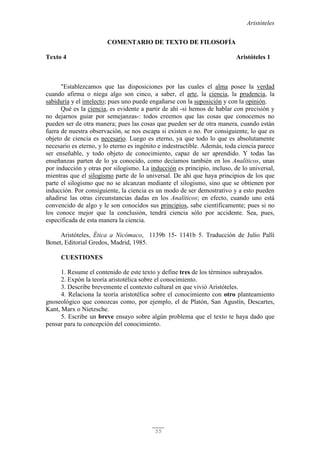 Aristóteles
55
COMENTARIO DE TEXTO DE FILOSOFÍA
Texto 4 Aristóteles 1
"Establezcamos que las disposiciones por las cuales el alma posee la verdad
cuando afirma o niega algo son cinco, a saber, el arte, la ciencia, la prudencia, la
sabiduría y el intelecto; pues uno puede engañarse con la suposición y con la opinión.
Qué es la ciencia, es evidente a partir de ahí -si hemos de hablar con precisión y
no dejarnos guiar por semejanzas-: todos creemos que las cosas que conocemos no
pueden ser de otra manera; pues las cosas que pueden ser de otra manera, cuando están
fuera de nuestra observación, se nos escapa si existen o no. Por consiguiente, lo que es
objeto de ciencia es necesario. Luego es eterno, ya que todo lo que es absolutamente
necesario es eterno, y lo eterno es ingénito e indestructible. Además, toda ciencia parece
ser enseñable, y todo objeto de conocimiento, capaz de ser aprendido. Y todas las
enseñanzas parten de lo ya conocido, como decíamos también en los Analíticos, unas
por inducción y otras por silogismo. La inducción es principio, incluso, de lo universal,
mientras que el silogismo parte de lo universal. De ahí que haya principios de los que
parte el silogismo que no se alcanzan mediante el silogismo, sino que se obtienen por
inducción. Por consiguiente, la ciencia es un modo de ser demostrativo y a esto pueden
añadirse las otras circunstancias dadas en los Analíticos; en efecto, cuando uno está
convencido de algo y le son conocidos sus principios, sabe científicamente; pues si no
los conoce mejor que la conclusión, tendrá ciencia sólo por accidente. Sea, pues,
especificada de esta manera la ciencia.
Aristóteles, Ética a Nicómaco, 1139b 15- 1141b 5. Traducción de Julio Pallí
Bonet, Editorial Gredos, Madrid, 1985.
CUESTIONES
1. Resume el contenido de este texto y define tres de los términos subrayados.
2. Expón la teoría aristotélica sobre el conocimiento.
3. Describe brevemente el contexto cultural en que vivió Aristóteles.
4. Relaciona la teoría aristotélica sobre el conocimiento con otro planteamiento
gnoseológico que conozcas como, por ejemplo, el de Platón, San Agustín, Descartes,
Kant, Marx o Nietzsche.
5. Escribe un breve ensayo sobre algún problema que el texto te haya dado que
pensar para tu concepción del conocimiento.
 